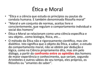 ÉBca	
  e	
  Moral	
  
•  “ÉBca	
  e	
  a	
  ciência	
  que	
  estuda	
  os	
  princípios	
  ou	
  pautas	
  da	
  
   conduta	
  humana.	
  E	
  também	
  denominada	
  ﬁlosoﬁa	
  moral”	
  
•  “Moral	
  e	
  um	
  conjunto	
  de	
  normas,	
  aceitas	
  livre	
  e	
  
   conscientemente,	
  que	
  regulam	
  o	
  comportamento	
  individual	
  e	
  
   social	
  dos	
  homens”	
  
•  ÉBca	
  e	
  Moral	
  se	
  relacionam	
  como	
  uma	
  ciência	
  especíﬁca	
  e	
  
   seu	
  objeto...como	
  biologia,	
  `sica,	
  etc...	
  
•  O	
  método	
  da	
  ÉBca	
  não	
  e	
  rigorosamente	
  cienBﬁco,	
  mas	
  sim	
  
   dialéBco.	
  Isto	
  signiﬁca	
  que	
  o	
  objeto	
  da	
  ÉBca,	
  a	
  saber,	
  o	
  estudo	
  
   do	
  comportamento	
  moral,	
  não	
  se	
  obtém	
  por	
  dedução	
  e	
  
   lógica,	
  como	
  na	
  Ciência	
  propriamente	
  dita,	
  mas	
  sim	
  pelo	
  
   diálogo,	
  a	
  parBr	
  do	
  confronto	
  entre	
  as	
  opiniões	
  dos	
  homens	
  
   de	
  maior	
  experiência	
  e	
  conhecimento,	
  que	
  seriam,	
  segundo	
  
   Aristóteles	
  e	
  outros	
  sábios	
  do	
  seu	
  tempo,	
  eles	
  próprios,	
  os	
  
   ﬁlósofos	
  ou	
  "amantes	
  do	
  saber“.	
  
 