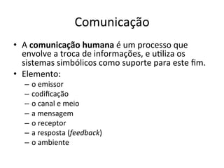 Comunicação	
  
•  A	
  comunicação	
  humana	
  é	
  um	
  processo	
  que	
  
   envolve	
  a	
  troca	
  de	
  informações,	
  e	
  uBliza	
  os	
  
   sistemas	
  simbólicos	
  como	
  suporte	
  para	
  este	
  ﬁm.	
  
•  Elemento:	
  
    –  o	
  emissor	
  
    –  codiﬁcação	
  
    –  o	
  canal	
  e	
  meio	
  
    –  a	
  mensagem	
  
    –  o	
  receptor	
  
    –  a	
  resposta	
  (feedback)	
  
    –  o	
  ambiente	
  
 