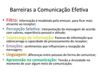 Barreiras	
  a	
  Comunicação	
  EfeBva	
  
•  Filtro:	
  Informação	
  é	
  modelada	
  pelo	
  emissor,	
  para	
  ﬁcar	
  mais	
  
     atraente	
  ao	
  receptor;	
  
•  Percepção	
  SeleBva:	
  Interpretação	
  da	
  mensagem	
  de	
  acordo	
  
     com	
  valores,	
  experiência	
  pessoal	
  e	
  aBtude;	
  
•    Sobrecarga	
  de	
  Informação:	
  Excesso	
  de	
  informação	
  que	
  
     sobrecarrega	
  a	
  capacidade	
  de	
  processamento	
  do	
  receptor;	
  
•    Emoções:	
  senBmentos	
  que	
  inﬂuenciam	
  a	
  recepção	
  da	
  
     mensagem;	
  
                          diferenças	
  entre	
  pessoas	
  da	
  forma	
  de	
  comunicar;	
  
•  Apreensão	
  na	
  comunicação:	
  Tensão	
  e	
  Ansiedade	
  no	
  
     momento	
  de	
  usar	
  algum	
  meio	
  de	
  comunicação;	
  
 