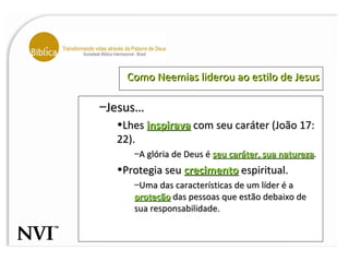 Como Neemias liderou ao estilo de Jesus Jesus… Lhes  inspirava  com seu caráter (João 17: 22). A glória de Deus é  seu caráter, sua natureza . Protegia seu  crecimento  espiritual. Uma das características de um líder é a  proteção  das pessoas que estão debaixo de sua responsabilidade. 
