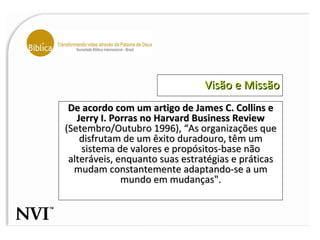 Visão e Missão De acordo com um artigo de James C. Collins e Jerry I. Porras no Harvard Business Review  (Setembro/Outubro 1996), “As organizações que disfrutam de um êxito duradouro, têm um sistema de valores e propósitos-base não alteráveis, enquanto suas estratégias e práticas mudam constantemente adaptando-se a um mundo em mudanças". 