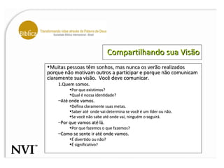 Compartilhando sua Visão Muitas pessoas têm sonhos, mas nunca os verão realizados porque não motivam outros a participar e porque não comunicam claramente sua visão.  Você deve comunicar. Quem somos. Por que existimos? Qual é nossa identidade? Até onde vamos. Defina claramente suas metas.  Saber até  onde vai determina se você é um líder ou não. Se você não sabe até onde vai, ninguém o seguirá. Por que vamos até lá. Por que fazemos o que fazemos? Como se sente ir até onde vamos. É divertido ou não? É significativo? 