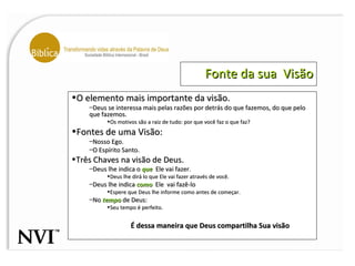 Fonte da sua  Visão O elemento mais importante da visão. Deus se interessa mais pelas razões por detrás do que fazemos, do que pelo que fazemos. Os motivos são a raiz de tudo: por que você faz o que faz? Fontes de uma Visão: Nosso Ego. O Espírito Santo. Três Chaves na visão de Deus. Deus lhe indica o  que   Ele vai fazer. Deus lhe dirá lo que Ele vai fazer através de você. Deus lhe indica  como   Ele  vai fazê-lo Espere que Deus lhe informe como antes de começar. No  tempo  de Deus: Seu tempo é perfeito. É dessa maneira que Deus compartilha Sua visão 