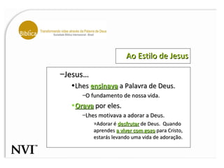 Ao Estilo de Jesus Jesus… Lhes  ensinava  a Palavra de Deus. O fundamento de nossa vida. Orava  por eles. Lhes motivava a adorar a Deus. Adorar é  desfrutar  de Deus.  Quando aprendes  a viver com gozo  para Cristo, estarás levando uma vida de adoração. 