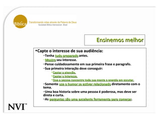 Ensinemos melhor Capte o interesse de sua audiência: Tenha  tudo preparado  antes. Mostre  seu interesse. Pense cuidadosamente em sua primeira frase e paragrafo. Sua primeira interação deve conseguir: Captar a atenção. Captar o interesse. Que a pessoa concentre toda sua mente e energia em escutar. Somente  use o humor se estiver relacionado  diretamente com o tema.  Uma boa historia sobre uma pessoa é poderosa, mas deve ser direta e curta.  As  perguntas são uma excelente ferramenta para começar .   