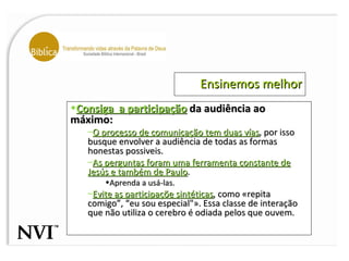 Ensinemos melhor Consiga  a participação  da audiência ao máximo: O processo de comunicação tem duas vías , por isso busque envolver a audiência de todas as formas honestas possiveis.  As perguntas foram uma ferramenta constante de Jesús e também de Paulo .  Aprenda a usá-las. Evite as participaçõe sintéticas , como «repita comigo”, “eu sou especial"». Essa classe de interação que não utiliza o cerebro é odiada pelos que ouvem.  
