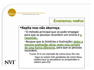 Ensinemos melhor Repita mas não aborreça. O método principal que se pode empegar para que as pessoas recordem um ensino é  a repetição.  Busque que as histórias e ilustrações  deêm a mesma explicação várias vezes mas sempre de uma forma diferente , para que as pessoas recordem.  Lucas 15 é um exemplo de como Jesus fez isto.  Aqui se notam três parábolas de como Deus celebra que os pecadores se arrependam e voltem para Ele.  