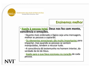 Ensinemos melhor Apele à pessoa total . Deus nos fez com mente, conciência e emoções. Quanto mais ordenado e lógico seja uma mensagem, melhor as pessoas a captarão.  Os elementos emocionais são muito importantes  para impactar, mas quando as pessoas se sentem manipuladas, tendem a recusar tudo.  A consciência dá testemunho no homem interior, da verdade da lei de Deus.  Apele para o que Deus escreveu no coração  de cada pessoa.  