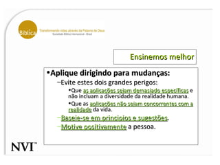 Ensinemos melhor Aplique dirigindo para mudanças: Evite estes dois grandes perigos: Que  as aplicações sejam demasiado específicas  e não incluam a diversidade da realidade humana. Que as  aplicações não sejam concorrentes com a realidade  da vida. Baseie-se em principios e sugestões . Motive positivamente  a pessoa. 