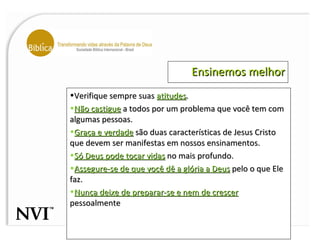 Ensinemos melhor Verifique sempre suas  atitudes .  Não castigue  a todos por um problema que você tem com algumas pessoas. Graça e verdade  são duas características de Jesus Cristo que devem ser manifestas em nossos ensinamentos.  Só Deus pode tocar vidas  no mais profundo.  Assegure-se de que você dê a glória a Deus  pelo o que Ele faz.  Nunca deixe de preparar-se e nem de crescer  pessoalmente 