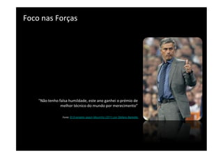 Foco	
  nas	
  Forças	
  
	
  




      "Não	
  tenho	
  falsa	
  humildade,	
  este	
  ano	
  ganhei	
  o	
  prémio	
  de	
  
                        melhor	
  técnico	
  do	
  mundo	
  por	
  merecimento”	
  
                                                                                             	
  
                                                                                             	
  
                          Fonte:	
  El Evangelio según Mourinho (2011) por Stefano Barbetta	
  
 
