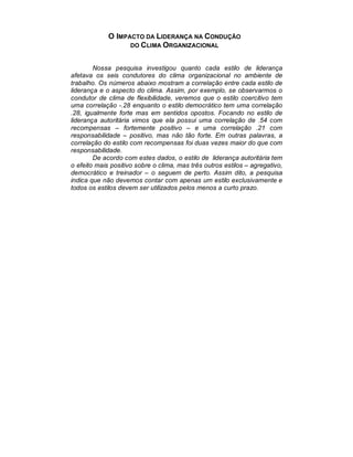 O IMPACTO DA LIDERANÇA NA CONDUÇÃO
                   DO C LIMA ORGANIZACIONAL


        Nossa pesquisa investigou quanto cada estilo de liderança
afetava os seis condutores do clima organizacional no ambiente de
trabalho. Os números abaixo mostram a correlação entre cada estilo de
liderança e o aspecto do clima. Assim, por exemplo, se observarmos o
condutor de clima de flexibilidade, veremos que o estilo coercitivo tem
uma correlação -.28 enquanto o estilo democrático tem uma correlação
.28, igualmente forte mas em sentidos opostos. Focando no estilo de
liderança autoritária vimos que ela possui uma correlação de .54 com
recompensas – fortemente positivo – e uma correlação .21 com
responsabilidade – positivo, mas não tão forte. Em outras palavras, a
correlação do estilo com recompensas foi duas vezes maior do que com
responsabilidade.
        De acordo com estes dados, o estilo de liderança autoritária tem
o efeito mais positivo sobre o clima, mas três outros estilos – agregativo,
democrático e treinador – o seguem de perto. Assim dito, a pesquisa
indica que não devemos contar com apenas um estilo exclusivamente e
todos os estilos devem ser utilizados pelos menos a curto prazo.
 