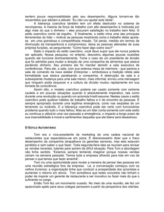 sentem pouca responsabilidade pelo seu desempenho. Alguns tornam-se tão
ressentidos que adotam a atitude: “Eu não vou ajudar este idiota”.
       A liderança coercitiva também tem um efeito destruidor no sistema de
recompensa. A maioria da força de trabalho com alto desempenho é motivada por
algo mais do que o dinheiro – eles procuram satisfação no trabalho bem feito. O
estilo coercitivo corrói tal orgulho. E finalmente, o estilo mina uma das principais
ferramentas do líder – motivar as pessoas mostrando como o trabalho delas ajusta-
se em uma grandiosa e compartilhada missão. Tal perda, medida em termos de
diminuição da transparência e compromisso, deixa as pessoas alienadas de suas
próprias funções, se perguntando: “Como fazer algo sobre isso?”
       Dado o impacto do estilo coercitivo, você deve supor que ele nunca poderia
ser aplicado. Nossa pesquisa, no entanto, descobriu algumas poucas ocasiões
quando ele funciona dominantemente. Tome o caso de um presidente de divisão
que foi admitido para mudar a direção de uma companhia de alimentos que estava
perdendo dinheiro. Seu primeiro ato foi mandar demolir a sala executiva de
conferências. Para ele, a sala, com sua extensa mesa de mármore - que parecia a
sala de comando da nave estelar Enterprise – simbolizava a tradição retida pela
formalidade que estava paralisando a companhia. A destruição da sala e a
subseqüente mudança para uma sala menor, mais informal, enviou uma mensagem
que ninguém podia esquecer e a cultura da divisão mudou rapidamente em sua
tomada de consciência.
       Assim dito, o modelo coercitivo poderia ser usado somente com extrema
cautela e em poucas situações quando é absolutamente imperativo, tais como
durante uma revolução ou quando um acionista hostil assume. Nestes casos o estilo
coercitivo pode quebrar hábitos de trabalho falhos e ir de encontro às pessoas. É
sempre apropriado durante uma legítima emergência, como nas seqüelas de um
terremoto ou incêndio. E a liderança coercitiva pode dar certo com funcionários
problema quando tudo o mais falhou. Mas se um líder conta somente com este estilo
ou continua a utilizá-lo uma vez passada a emergência, o impacto a longo prazo de
sua insensibilidade à moral e sentimentos daqueles que ele lidera será desastroso.


O ESTILO AUTORITÁRIO

       Tom era o vice-presidente de marketing de uma cadeia nacional de
restaurantes que especializou-se em pizza. É desnecessário dizer que o fraco
desempenho da companhia atrapalhava os gerentes seniores, mas eles estavam
perdidos e sem saber o que fazer. Toda segunda-feira eles se reuniam para revisar
as vendas recentes, lutando para saírem da difícil situação. Para Tom a abordagem
não tinha sentido. “Estamos sempre tentando imaginar porque nossas vendas
caíram na semana passada. Temos toda a empresa olhando para trás em vez de
pensar o que temos que fazer amanhã”.
       Tom viu uma oportunidade para mudar a maneira de pensar das pessoas em
uma reunião estratégica fora da empresa. Lá, a conversação começou com os
velhos truísmos: a organização tinha que conduzir a prosperidade dos acionistas e
aumentar o retorno em ativos. Tom acreditava que estes conceitos não tinham o
poder de inspirar um gerente de restaurante a ser inovativo ou fazer mais do que o
suficiente no cargo.
       Então Tom fez um movimento ousado. No meio de uma reunião, ele fez um
apaixonado apelo para seus colegas pensarem a partir da perspectiva dos clientes.
 
