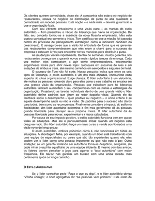 Os clientes querem comodidade, disse ele. A companhia não estava no negócio de
restaurantes, estava no negócio de distribuição de pizza de alta qualidade e
comodidade em receber pessoas. Esta noção – e nada mais – deveria guiar tudo o
que a organização fazia.
         Com seu vibrante entusiasmo e uma visão clara – as marcas do estilo
autoritário – Tom preencheu o vácuo de liderança que havia na organização. De
fato, seu conceito tornou-se a essência da nova filosofia empresarial. Mas esta
quebra conceitual era somente o início. Tom certificou-se que a missão foi baseada
dentro do processo de planejamento estratégico como o indicador condutor do
crescimento. E assegurou-se que a visão foi articulada de forma que os gerentes
dos restaurantes compreendessem que eles eram a chave para o sucesso da
empresa e estavam livres para encontrar novas maneiras para distribuir a pizza.
         As mudanças vieram rapidamente. Dentro de semanas, muitos gerentes dos
restaurantes começaram a garantir novos e mais rápidos tempos de entrega. Cada
vez melhor, eles começaram a agir como empreendedores, encontrando
engenhosos locais para abrir novas lojas: quiosques em esquinas de ruas e em
estações de ônibus e trens, até mesmo carrinhos em aeroportos e saguões de hotel.
         O sucesso de Tom não foi sorte. Nossa pesquisa indica que entre os seis
tipos de liderança, o estilo autoritário é um dos mais eficazes, conduzindo cada
aspecto do clima organizacional. Exige clareza. O líder autoritário é um visionário,
ele motiva as pessoas tornando claro para elas como o seu trabalho se encaixa em
uma grande visão da organização. Pessoas que trabalham para tal liderança
autoritária também aumentam o seu compromisso com as metas e estratégias da
organização. Projetando as tarefas individuais dentro de uma grande visão o líder
autoritário define padrões que giram ao redor daquela visão. Quando ele dá
feedback sobre o desempenho – quer positivo ou negativo – o único critério é se
aquele desempenho ajuda ou não a visão. Os padrões para o sucesso são claros
para todos, bem como as recompensas. Finalmente considere o impacto do estilo na
flexibilidade. Um líder autoritário determina o fim mas geralmente dá às pessoas
grande liberdade para planejar seus próprios meios. O líder autoritário dá às
pessoas liberdade para inovar, experimentar e r riscos calculados.
         Por causa de seu impacto positivo, o estilo autoritário funciona bem em quase
todas as situações. Mas ele é particularmente eficaz quando um negócio está
desgovernado. Um líder autoritário traça um novo curso e vende aos liderados uma
visão nova de longo prazo.
         O estilo autoritário, embora poderoso como é, não funcionará em todas as
situações. A abordagem falha, por exemplo, quando um líder está trabalhando com
uma equipe de especialistas ou pares que são tão experientes quanto ele; eles
podem ver o líder como uma pessoa imponente ou que não esta à par; Outra
limitação: se um gerente tentando ser autoritário torna-se despótico, arrogante, ele
pode minar o espírito equalitário de uma equipe eficiente. E mesmo com tais avisos,
os líderes devem perceber o jogo para agarrar o “taco autoritário” com maior
freqüência. Ele talvez não garanta um buraco com uma única tacada, mas
certamente ajuda no longo caminho.


O ESTILO AGREGATIVO

     Se o líder coercitivo pede “Faça o que eu digo”, e o líder autoritário obriga
“Venha comigo”, o líder agregativo diz “As pessoas vêm primeiro”. Este estilo de
 