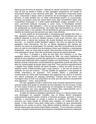 liderança gira em torno de pessoas – defende os valores individuais e suas emoções
mais do que as tarefas e metas. O líder agregativo empenha-se em manter os
funcionários felizes e criar harmonia entre eles. Ele administra construindo fortes
laços emocionais e depois colhe os benefícios de tal abordagem, isto é, lealdade
ferrenha. O estilo também tem um efeito notavelmente positivo na comunicação.
Pessoas que gostam muito das outras falam muito. Elas compartilham idéias, elas
compartilham inspiração. E o estilo impele flexibilidade; amigos acreditam um no
outro, permitindo habituais inovações e correr riscos. A flexibilidade também
aumenta porque o líder agregativo , como um pai que ajusta as regras da casa para
um adolescente em desenvolvimento, não impõe rigor desnecessário em como os
funcionários fazem o seu trabalho. Ele dá liberdade às pessoas para fazerem o seu
trabalho da maneira que eles pensam que seja a mais eficiente.
        E como sentido de reconhecimento e recompensa pelo trabalho bem feito, o
líder agregativo oferece um amplo e positivo feedback. Tais feedbacks tem uma
potência especial no local de trabalho porque é tudo muito incomum: fora uma
revisão anual, a maioria das pessoas não recebe feedback dos seus esforços do
dia-a-dia – ou somente recebe feedback negativo. Isto torna as palavras do líder
agregativo mais motivadoras. Por fim, os líderes agregativos são mestres em
construir um senso de propriedade. Por exemplo, eles irão, provavelmente convidar
para um café ou uma bebida fora da empresa e fazer seus relatórios a cada pessoa
diretamente, para ver como está se saindo. Eles servirão um bolo para comemorar
uma realização do grupo. Eles são construtores naturais de relacionamentos.
        Joe Torre, o coração e a alma do time New York Yankees, é um líder
agregativo clássico. Durante a Série Mundial de 1999, Joe cuidou habilmente da
psique de seus jogadores quando eles agüentavam a pressão emocional dos jogos.
Durante toda temporada tomou especial cuidado com Scott Brosius, cujo pai havia
falecido durante a temporada, comprometendo-se igualmente quando ele chorou. Na
festa de comemoração da equipe após o jogo final, Torre procurou especificamente
o jogador Paul O’Neill. Embora ele tenha recebido a notícia da morte de seu pai
naquela manhã, O’Neill escolheu jogar o jogo decisivo – e ele caiu em prantos no
momento em que ele encerrou. Tom fez questão de agradecer a luta pessoal de
O’Neill, chamando-o de “guerreiro”. Tom também utilizou a publicidade da
comemoração da vitória para homenagear dois jogadores cujo retorno no próximo
ano estava ameaçado por disputas contratuais. Fazendo isso ele enviou uma
mensagem clara ao time e ao proprietário do clube que ele valorizava imensamente
seus jogadores – muito- para perdê-los.
        Um líder agregativo tende a exteriorirzar suas emoções abertamente quando
executa tarefas para ajudar as emoções de seus liderados. No ano em que o irmão
de Torre estava à beira da morte esperando um transplante de coração, ele dividiu
suas apreensões com seus jogadores. Ele também falou imparcialmente com o
grupo sobre o seu tratamento para o câncer de próstata.
        O estilo de liderança agregativo geralmente causa um impacto positivo para
uma abordagem em qualquer condição, mas os líderes devem emprega-lo
particularmente quando tentam construir a harmonia da equipe, aumentar o moral,
melhorar a comunicação ou corrigir a quebra de confiança. Por exemplo, um
executivo em nosso estudo foi admitido para substituir um implacável líder de
equipe. O líder anterior havia dado crédito para o trabalho de seus subordinados
jogando-os uns contra os outros. Suas últimas tentativas falharam, mas a equipe
que ele deixou para trás estava desconfiada e cansada. O novo executivo conduziu
corrigir a situação instintivamente demonstrando honestidade emocional e refazendo
 
