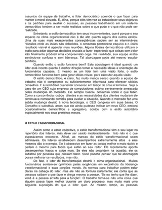 assuntos da equipe de trabalho, o líder democrático aprende o que fazer para
manter a moral elevada. E, afina, porque eles têm voz ao estabelecer seus objetivos
e os padrões para avaliar o sucesso, as pessoas trabalhando em um sistema
democrático tendem a ser muito realistas sobre o que pode e o que não pode ser
realizado.
        Entretanto, o estilo democrático tem seus inconvenientes, que é porque o seu
impacto no clima organizacional não é tão alto quanto alguns dos outros estilos.
Uma de suas mais exasperantes conseqüências podem ser as intermináveis
reuniões onde as idéias são debatidas, o consenso permanece esquivo e o único
resultado visível é agendar mais reuniões. Alguns líderes democráticos utilizam o
estilo para adiar algumas decisões cruciais a fazer, esperando que coisas sem valor
irão finalmente produzir uma compreensão cega. Na realidade, sua equipe acaba
sentindo-se confusa e sem liderança. Tal abordagem pode até mesmo escalar
conflitos.
        Quando então o estilo funciona bem? Esta abordagem é ideal quando um
líder está incerto quanto à melhor direção tomar e necessita idéias e orientação de
funcionários capazes. E mesmo se um líder tem uma visão forte, o estilo
democrático funciona bem para gerar idéias novas para executar aquela visão.
        O estilo democrático, é claro, faz muito menos senso quando a equipe de
trabalho não é competente ou suficientemente informada para oferecer sólidos
conselhos. E é inútil dizer que tentar consenso em tempo de crise é teimosia. Veja o
caso de um CEO cuja empresa de computadores estava severamente ameaçada
pelas mudanças do mercado. Ele sempre buscou consenso sobre o que fazer.
Como a concorrência roubou clientes e as necessidades dos clientes mudaram ele
continuava nomeando comitês para avaliar a situação. Quando o mercado fez uma
súbita mudança devido à nova tecnologia, o CEO congelou em suas bases. O
Conselho o substituiu antes que ele ainda pudesse indicar um novo CEO, embora
ocasionalmente democrático e agregativo, contou com o estilo autoritário
especialmente nos seus primeiros meses.


O ESTILO TRANSFORMACIONAL

       Assim como o estilo coercitivo, o estilo transformacional tem o seu lugar no
repertório dos líderes, mas deve ser usado moderadamente. Isto não é o que
esperávamos encontrar. Afinal, as marcas do estilo transformacional soam
admiráveis. Os líderes estabelecem desempenhos extremamente altos e eles
mesmos dão o exemplo. Ele é obsessivo em fazer as coisas melhor e mais rápido e
pedem o mesmo para todos que estão ao seu redor. Ele rapidamente aponta
desempenhos fracos e exige mais. Se eles não progridem na ocasião, ele os
substitui por pessoas que possam fazer. Você poderia pensar que tal abordagem
possa melhorar os resultados, mas não.
       De fato, o líder de transformação destrói o clima organizacional. Muitos
funcionários sentem-se oprimidos pelas exigências em excelência da liderança
transformacional e suas porções morais. As normas para trabalhar podem estar
claras na cabeça do líder, mas ele não as formula claramente; ele conta que as
pessoas saibam o que fazer e chega mesmo a pensar, “Se eu tenho que lhe dizer,
você é a pessoa errada para a função”. O trabalho torna-se não uma coisa que
alguém possa fazer melhor durante um claro processo, mas muito mais uma
segunda suposição do que o líder quer. Ao mesmo tempo, as pessoas
 
