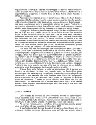 freqüentemente sentem que o líder de transformação não acredita no trabalho deles
se eles o fizerem na sua própria maneira ou tomarem a iniciativa. A flexibilidade e a
responsabilidade evaporam; o trabalho torna-se desta forma tarefas focadas e
rotinas aborrecidas.
       Assim como recompensa, o líder de transformação não dá feedback de como
as pessoas estão fazendo seu trabalho ou pula e assume quando ele acha que eles
estão atrasados. E quando o líder deve sair, as pessoas sentem-se desorientadas –
elas estão acostumadas com “o especialista” ditando as regras. Finalmente o
compromisso mingua sob o regime de um líder de transformação porque as pessoas
não têm noção de como seus esforços pessoais se encaixam no grande cenário.
       Um exemplo de líder de transformação é o caso de Sam, um bioquímico na
área de P&D em uma grande companhia farmacêutica. A magnífica expertise
técnica de Sam o transformou em um jovem astro: ele era o que todos chamavam
quando precisavam de ajuda. Logo ele foi promovido para cheque de uma equipe
que desenvolvia um novo produto. Os outros cientistas da equipe eram tão
competentes e automotivados como Sam, sua função como chefe de equipe tornou
por contribuir-lhe como um modelo de como fazer trabalho científico de primeira
classe com uma enorme pressão por prazos, trabalhando avidamente quando
necessário. Sua equipe completou sua tarefa em tempo recorde.
       Mas então veio uma nova atribuição: Sam foi encarregado da P&D por toda a
divisão. Assim como suas tarefas aumentaram e ele tinha que articular uma visão,
coordenar projetos, delegar responsabilidades e ajudar a desenvolver os outros, ele
começou a errar. Não crendo que seus subordinados eram tão capazes quanto ele
era, ele tornou-se um microgerente, obcecado por detalhes e se responsabilizando
pelos outros quando o seu desempenho diminuía. Em vez de acreditar neles para
melhoria com direção e desenvolvimento, Sam viu-se trabalhando noites e finais de
semana após ter conseguido assumir a chefia de uma dispersa equipe de pesquisa.
Finalmente seu chefe sugeriu, para seu alívio, que ele retornasse ao seu trabalho
antigo como chefe de uma equipe de desenvolvimento de produto.
       Embora Sam tenha falhado, o estilo transformacional não é sempre um
desastre. A abordagem funciona bem quando todos os funcionários estão
automotivados, são extremamente competentes e necessitam pouca orientação ou
coordenação – por exemplo, ele pode funcionar para líderes de profissionais
altamente capacitados e automotivados, como grupos de pesquisas em P&D ou
grupos de advogados. E tendo um grupo talentoso para liderar, um líder de
transformação f az exatamente isto: o trabalho executado à tempo e até mesmo
realizado antes do prazo. Assim como qualquer estilo de liderança, este estilo não
deve ser usado sozinho.


O ESTILO TREINADOR

      Uma unidade de produção de uma companhia mundial de computadores
estava assistindo suas vendas caírem verticalmente quase dois pontos e seus
concorrentes, quando muito, a metade. Assim, Lawrence o presidente da divisão de
manufatura, decidiu fechar a unidade e realocar as pessoas e os produtos.
      Ao ouvir as notícias, James, o chefe da divisão condenada, decidiu passar
sobre sua chefia e advogar seu caso diretamente ao CEO.
      O que fez Lawrence? Em vez de explodir em James, ele sentou-se com seu
funcionário rebelde e conversou não somente sobre a divisão, mas também sobre o
 