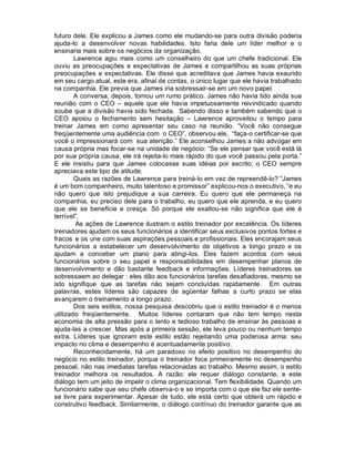 futuro dele. Ele explicou a James como ele mudando-se para outra divisão poderia
ajuda-lo a desenvolver novas habilidades. Isto faria dele um líder melhor e o
ensinaria mais sobre os negócios da organização.
        Lawrence agiu mais como um conselheiro do que um chefe tradicional. Ele
ouviu as preocupações e expectativas de James e compartilhou as suas próprias
preocupações e expectativas. Ele disse que acreditava que James havia exaurido
em seu cargo atual, este era, afinal de contas, o único lugar que ele havia trabalhado
na companhia. Ele previa que James iria sobressair-se em um novo papel.
        A conversa, depois, tomou um rumo prático. James não havia tido ainda sua
reunião com o CEO – aquele que ele havia impetuosamente reivindicado quando
soube que a divisão havia sido fechada. Sabendo disso e também sabendo que o
CEO apoiou o fechamento sem hesitação – Lawrence aproveitou o tempo para
treinar James em como apresentar seu caso na reunião. “Você não consegue
freqüentemente uma audiência com o CEO”, observou ele, “faça-o certificar-se que
você o impressionará com sua atenção.” Ele aconselhou James a não advogar em
causa própria mas focar-se na unidade de negócio: “Se ele pensar que você está lá
por sua própria causa, ele irá rejeita-lo mais rápido do que você passou pela porta.”
E ele insistiu para que James colocasse suas idéias por escrito; o CEO sempre
apreciava este tipo de atitude.
        Quais as razões de Lawrence para treiná-lo em vez de repreendê-lo? “James
é um bom companheiro, muito talentoso e promissor” explicou-nos o executivo, “e eu
não quero que isto prejudique a sua carreira. Eu quero que ele permaneça na
companhia, eu preciso dele para o trabalho, eu quero que ele aprenda, e eu quero
que ele se beneficie e cresça. Só porque ele exaltou-se não significa que ele é
terrível”.
         As ações de Lawrence ilustram o estilo treinador por excelência. Os líderes
treinadores ajudam os seus funcionários a identificar seus exclusivos pontos fortes e
fracos e os une com suas aspirações pessoais e profissionais. Eles encorajam seus
funcionários a estabelecer um desenvolvimento de objetivos a longo prazo e os
ajudam a conceber um plano para atingi-los. Eles fazem acordos com seus
funcionários sobre o seu papel e responsabilidades em desempenhar planos de
desenvolvimento e dão bastante feedback e informações. Líderes treinadores se
sobressaem ao delegar : eles dão aos funcionários tarefas desafiadoras, mesmo se
isto signifique que as tarefas não sejam concluídas rapidamente. Em outras
palavras, estes líderes são capazes de agüentar falhas a curto prazo se elas
avançarem o treinamento a longo prazo.
        Dos seis estilos, nossa pesquisa descobriu que o estilo treinador é o menos
utilizado freqüentemente. Muitos líderes contaram que não tem tempo nesta
economia de alta pressão para o lento e tedioso trabalho de ensinar às pessoas e
ajuda-las a crescer. Mas após a primeira sessão, ele leva pouco ou nenhum tempo
extra. Líderes que ignoram este estilo estão rejeitando uma poderosa arma: seu
impacto no clima e desempenho é acentuadamente positivo.
        Reconhecidamente, há um paradoxo no efeito positivo no desempenho do
negócio no estilo treinador, porque o treinador foca primeiramente no desempenho
pessoal, não nas imediatas tarefas relacionadas ao trabalho. Mesmo assim, o estilo
treinador melhora os resultados. A razão: ele requer diálogo constante, e este
diálogo tem um jeito de impelir o clima organizacional. Tem flexibilidade. Quando um
funcionário sabe que seu chefe observa-o e se importa com o que ele faz ele sente-
se livre para experimentar. Apesar de tudo, ele está certo que obterá um rápido e
construtivo feedback. Similarmente, o diálogo contínuo do treinador garante que as
 