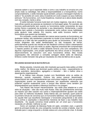 pessoas sabem o que é esperado delas e como o seu trabalho se encaixa em uma
ampla visão ou estratégia. Isto afeta a responsabilidade e a transparência. Como
comprometimento, o estilo treinador ajuda também, porque a mensagem implícita no
estilo é “ Eu acredito em você, estou investindo em você e espero os seus melhores
esforços.” Os funcionários, com muita freqüência, mostram-se à altura deste desafio
com seu coração, mente e alma.
       O estilo treinador funciona muito bem em muitos negócios, mas ele é, talvez,
mais eficaz quando as pessoas ao receberem no final sejam aptas. Por exemplo, ele
funciona particularmente bem quando os funcionários estão conscientes de seus
pontos fracos e gostariam de aumentar o seu desempenho. Similarmente, o estilo
trabalha bem quando o funcionário compreende como cultivar novas habilidades
pode ajuda-lo mais adiante. Em resumo, este estilo funciona melhor com
funcionários que querem ser treinados.
       Em contraste, o estilo treinador tem menos senso quando os funcionários, por
quaisquer razões, são resistentes a aprender ou mudar a sua maneira de agir. E ele
fracassa se o líder não tem experiência para ajudar os funcionários. O fato é que,
muitos dirigentes não estão familiarizados ou são incapazes de treinar,
particularmente quando isto resulta em dar feedback contínuo sobre o desempenho
que motiva mais do que cria medo ou apatia. Algumas empresas têm compreendido
o impacto positivo do estilo e estão tentando torna-lo uma core competence. Em
algumas organizações, uma porção significante dos bônus anuais é vinculada ao
desenvolvimento do executivo com seus funcionários diretos. Mas muitas
organizações não obtiveram a completa vantagem deste estilo de liderança.
Embora o estilo treinador não grite por resultados do chão-de-fábrica ele os ajuda.


OS LÍDERES NECESSITAM DE MUITOS ESTILOS

       Muitos estudos, incluindo este, têm mostrado que quanto mais estilos um líder
exibe, melhor. Os líderes que dominam quatro estilos ou mais – especialmente os
estilos autoritário, democrático, agregativo e treinador – têm o melhor clima e
desempenho organizacional.
       E os líderes mais eficazes mudam com flexibilidade entre os estilos de
liderança, quando necessário. Embora isto possa parecer desanimador,
presenciamos isto mais freqüentemente que você possa imaginar, tanto em grandes
organizações quanto em pequenas empresas, por experientes veteranos que
poderiam explicar exatamente como e porque eles lideram como também por
empreendedores que mantém a liderança sozinhos e na coragem.
       Tais líderes não trocam mecanicamente seu estilo para adaptar-se a uma
série de situações – eles são muito mais fluidos. Eles são perfeitamente sensíveis
ao impacto que eles causam nos outros e imperceptivelmente ajustam seu estilo
para obter os melhores resultados. Estes líderes são, por exemplo, quem pode ler
no primeiro minuto de conversa que um funcionário talentoso, mas sub-aproveitado.
Ou aquele líder que escolheria reenergizar o funcionário perguntando a ele sobre
seus sonhos e aspirações e descobrindo maneiras de fazer o seu trabalho mais
desafiante. Ou aquela conversa inicial poderia ser um sinal que o funcionário
necessita um ultimato: melhorar ou sair.
       Como um exemplo de liderança fluida em ação, considere Joan, a gerente
geral da principal divisão de uma companhia mundial de comida e bebida. Joan foi
indicada para o cargo enquanto a divisão estava em uma profunda crise. A divisão
 