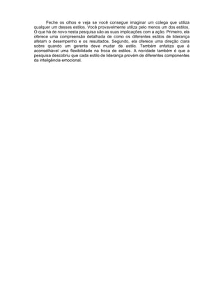 Feche os olhos e veja se você consegue imaginar um colega que utiliza
qualquer um desses estilos. Você provavelmente utiliza pelo menos um dos estilos.
O que há de novo nesta pesquisa são as suas implicações com a ação. Primeiro, ela
oferece uma compreensão detalhada de como os diferentes estilos de liderança
afetam o desempenho e os resultados. Segundo, ela oferece uma direção clara
sobre quando um gerente deve mudar de estilo. Também enfatiza que é
aconselhável uma flexibilidade na troca de estilos. A novidade também é que a
pesquisa descobriu que cada estilo de liderança provém de diferentes componentes
da inteligência emocional.
 