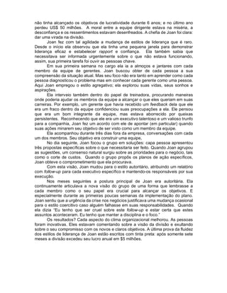 não tinha alcançado os objetivos de lucratividade durante 6 anos; e no último ano
perdeu US$ 50 milhões. A moral entre a equipe dirigente estava na miséria, a
desconfiança e os ressentimentos estavam desenfreados. A chefia de Joan foi clara:
dar uma virada na divisão.
       Joan fez com tal agilidade a mudança de estilos de liderança que é raro.
Desde o início ela observou que ela tinha uma pequena janela para demonstrar
liderança eficaz e estabelecer rapport e confiança. Ela também sabia que
necessitava ser informada urgentemente sobre o que não estava funcionando,
assim, sua primeira tarefa foi ouvir as pessoas chave.
       Em sua primeira semana no cargo ela ia a almoços e jantares com cada
membro da equipe de gerentes. Joan buscou obter de cada pessoa a sua
compreensão da situação atual. Mas seu foco não era tanto em aprender como cada
pessoa diagnosticou o problema mas em conhecer cada gerente como uma pessoa.
Aqui Joan empregou o estilo agregativo; ela explorou suas vidas, seus sonhos e
aspirações.
       Ela interveio também dentro do papel de treinadora, procurando maneiras
onde poderia ajudar os membros da equipe a alcançar o que eles queriam em suas
carreiras. Por exemplo, um gerente que havia recebido um feedback dela que ele
era um fraco dentro da equipe confidenciou suas preocupações a ela. Ele pensou
que era um bom integrante da equipe, mas estava aborrecido por queixas
persistentes. Reconhecendo que ele era um executivo talentoso e um valioso trunfo
para a companhia, Joan fez um acordo com ele de apontar (em particular) quando
suas ações minarem seu objetivo de ser visto como um membro da equipe.
       Ela acompanhou durante três dias fora da empresa, conversações com cada
um dos membros. Seu objetivo era construir uma equipe,
       No dia seguinte, Joan focou o grupo em soluções: capa pessoa apresentou
três propostas específicas sobre o que necessitaria ser feito. Quando Joan agrupou
as sugestões, um consenso natural surgiu sobre as prioridades para o negócio, tais
como o corte de custos. Quando o grupo propôs os planos de ação específicos,
Joan obteve o comprometimento que ela procurava.
       Com esta visão, Joan mudou para o estilo autoritário, atribuindo um relatório
com follow-up para cada executivo específico e mantendo-os responsáveis por sua
execução.
       Nos meses seguintes a postura principal de Joan era autoritária. Ela
continuamente articulava a nova visão do grupo de uma forma que lembrasse a
cada membro como o seu papel era crucial para alcançar os objetivos. E
especialmente durante as primeiras poucas semanas da implementação do plano.
Joan sentiu que a urgência da crise nos negócios justificava uma mudança ocasional
para o estilo coercitivo caso alguém falhasse em suas responsabilidades. Quando
ela dizia “Eu tenho que ser cruel sobre este follow-up e estar certa que estes
assuntos aconteceram. Eu tenho que manter a disciplina e o foco.”
       Os resultados? Cada aspecto do clima organizacional melhorou. As pessoas
foram inovativas. Eles estavam comentando sobre a visão da divisão e exultando
sobre o seu compromisso com os novos e claros objetivos. A última prova da fluidez
dos estilos de liderança de Joan estão escritos com tinta preta: após somente sete
meses a divisão excedeu seu lucro anual em $5 milhões.
 