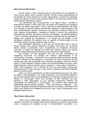 AMPLIANDO SEU REPERTÓRIO

        Poucos líderes, é claro, possuem todos os seis estilos em seu repertório, e
muito poucos sabem como e quando utilizá-los. De fato, quando apresentamos as
descobertas de nossa pesquisa em muitas organizações, a maioria das respostas
usuais são “Mas eu só tenho dois daqueles estilos” e “Eu não posso utilizar todos
aqueles estilos. Não seriam naturais.”.
        Tais sentimentos são compreensíveis e em alguns casos, o antídoto é
relativamente simples. O líder pode criar uma equipe com membros que empregam
os estilos que faltam nele próprio. Tome o caso de um Vice-Presidente. Ele dirige
com sucesso um grande sistema manufatureiro utilizando o estilo agregativo. Ele
está constantemente viajando, reunindo-se com gerentes de fábrica, tratando de
suas urgentes preocupações e deixando-os cientes o quando ela preocupa-se
pessoalmente com eles. Ele deixou a Divisão de Estratégia - de extrema eficiência
- para um tenente responsável com uma ardorosa compreensão da tecnologia, e
delegou seu padrões de desempenho a um colega que era adepto a uma
abordagem autoritária. Ele também tinha um agente de transformação em sua
equipe que sempre visitava as fábricas junto com ele.
        Uma abordagem alternativa, e uma que eu recomendaria mais é que os
líderes ampliem seus próprios repertórios de estilos. Para fazer isso, os líderes
devem primeiro compreender quais competências da inteligência emocional
escondem os estilos de liderança que estão lhes faltando. Assim, eles podem
trabalhar assiduamente para aumentar seus quocientes que estão faltando.
        Por exemplo, um líder agregativo tem força em três competências da
inteligência emocional: em empatia, em construir relacionamentos e em
comunicação. A empatia – o senso de como as pessoas estão se sentindo naquele
momento, permite ao líder agregativo a responder aos seus funcionários de uma
maneira que seja mais congruente com a emoção das pessoas, além de construir
rapport. O líder agregativo também mostra uma natural facilidade em formar novos
relacionamentos, torna-se familiar para as pessoas e cultiva laços. Finalmente, o
melhor líder agregativo tem o domínio da arte da comunicação interpessoal,
particularmente em dizer somente a coisa certa ou fazendo o pertinente simbólico
gesto no momento certo.
        Assim, se você é originalmente um líder transformacional que quer ser capaz
de utilizar o estilo agregativo com maior freqüência, você necessitaria melhorar o
seu nível de empatia e talvez suas habilidades na construção de relacionamentos ou
eficácia na comunicação. Como outro exemplo, um líder autoritário que quer
adicionar o estilo democrático ao seu repertório necessitaria trabalhar nas
capacidades de colaboração e comunicação. Tal conselho sobre acrescentar
capacidades poderia parecer simplista – “Faça você mesmo a mudança!” – mas
realçar a inteligência emocional é totalmente possível com prática. (Para saber mais
sobre como melhorar sua inteligência emocional, veja o tópico “Aumentando a sua
Inteligência Emocional”).


MAIS CIÊNCIA, MENOS ARTE

      Assim como a paternidade, a liderança nunca será uma ciência exata. Mas
também nunca será um completo mistério para aqueles que a praticam. Nos últimos
anos, a pesquisa tem ajudado os pais a compreenderem a genética e os
 