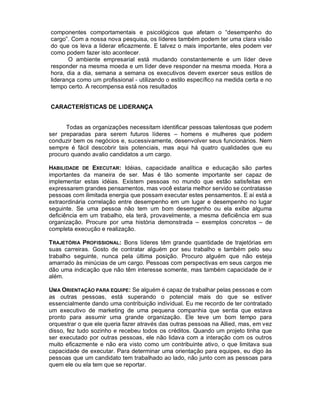 componentes comportamentais e psicológicos que afetam o “desempenho do
cargo”. Com a nossa nova pesquisa, os líderes também podem ter uma clara visão
do que os leva a liderar eficazmente. E talvez o mais importante, eles podem ver
como podem fazer isto acontecer.
       O ambiente empresarial está mudando constantemente e um líder deve
responder na mesma moeda e um líder deve responder na mesma moeda. Hora a
hora, dia a dia, semana a semana os executivos devem exercer seus estilos de
liderança como um profissional - utilizando o estilo específico na medida certa e no
tempo certo. A recompensa está nos resultados


CARACTERÍSTICAS DE LIDERANÇA


      Todas as organizações necessitam identificar pessoas talentosas que podem
ser preparadas para serem futuros líderes – homens e mulheres que podem
conduzir bem os negócios e, sucessivamente, desenvolver seus funcionários. Nem
sempre é fácil descobrir tais potenciais, mas aqui há quatro qualidades que eu
procuro quando avalio candidatos a um cargo.

HABILIDADE DE EXECUTAR: Idéias, capacidade analítica e educação são partes
importantes da maneira de ser. Mas é tão somente importante ser capaz de
implementar estas idéias. Existem pessoas no mundo que estão satisfeitas em
expressarem grandes pensamentos, mas você estaria melhor servido se contratasse
pessoas com ilimitada energia que possam executar estes pensamentos. E aí está a
extraordinária correlação entre desempenho em um lugar e desempenho no lugar
seguinte. Se uma pessoa não tem um bom desempenho ou ela exibe alguma
deficiência em um trabalho, ela terá, provavelmente, a mesma deficiência em sua
organização. Procure por uma história demonstrada – exemplos concretos – de
completa execução e realização.

TRAJETÓRIA PROFISSIONAL: Bons líderes têm grande quantidade de trajetórias em
suas carreiras. Gosto de contratar alguém por seu trabalho e também pelo seu
trabalho seguinte, nunca pela última posição. Procuro alguém que não esteja
amarrado às minúcias de um cargo. Pessoas com perspectivas em seus cargos me
dão uma indicação que não têm interesse somente, mas também capacidade de ir
além.

UMA ORIENTAÇÃO PARA EQUIPE: Se alguém é capaz de trabalhar pelas pessoas e com
as outras pessoas, está superando o potencial mais do que se estiver
essencialmente dando uma contribuição individual. Eu me recordo de ter contratado
um executivo de marketing de uma pequena companhia que sentia que estava
pronto para assumir uma grande organização. Ele teve um bom tempo para
orquestrar o que ele queria fazer através das outras pessoas na Allied, mas, em vez
disso, fez tudo sozinho e recebeu todos os créditos. Quando um projeto tinha que
ser executado por outras pessoas, ele não lidava com a interação com os outros
muito eficazmente e não era visto como um contribuinte ativo, o que limitava sua
capacidade de executar. Para determinar uma orientação para equipes, eu digo às
pessoas que um candidato tem trabalhado ao lado, não junto com as pessoas para
quem ele ou ela tem que se reportar.
 