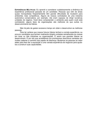 EXPERIÊNCIAS MÚLTIPLAS: Eu aprendi a considerar cuidadosamente a dinâmica da
experiência profissional passada de um candidato. Pessoas que vêm de áreas
quase monopolistas freqüentemente têm grande dificuldade de mudarem para
ambientes mais competitivos. Alguns de nossos contratados de uma indústria
automotiva conservadora, por exemplo, não eram capazes de dirigir lucrativas
unidades de negócio. Você deve compreender o ambiente para quem você está
contratando: alguns tipos de organizações são melhores do que outras no
desenvolvimento de líderes.

       Não há jeito de gastar excessivo tempo em obter e desenvolver as melhores
pessoas.
       Para ter certeza que nossos futuros líderes tenham a correta experiência, eu
procuro candidatos que tenham realmente dirigido unidades semelhantes às nossas
em duas ou três indústrias ou organizações. É assim que grandes líderes se
desenvolvem. É por isto que acreditamos em promissores executivos sentados em
muitas cadeiras a caminho dos papéis de liderança. Mudamos as pessoas ao redor
deles para lhes dar a exposição a uma variada experiência de negócios para ajuda-
los a construir suas capacidades.
 