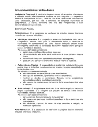 INTELIGÊNCIA EMOCIONAL: UM GUIA BÁSICO
Inteligência Emocional: A habilidade de gerenciarmos eficazmente a nós mesmos
e também nossos relacionamentos consiste de dois conjuntos – Competência
Pessoal e Competência Social –, cada um com suas capacidades fundamentais.
Cada capacidade, por sua vez, é composta de conjuntos específicos de
competências. A seguir, apresento uma lista das competências e suas
características correspondentes.

COMPETÊNCIA PESSOAL

AUTOPERCEPÇÃO : É a capacidade de conhecer os próprios estados interiores,
preferências, recursos e intuições.

•   Percepção Emocional: É a competência emocional fundamental tanto para a
    Competência Pessoal como para a Competência Social e baseia-se na
    capacidade do conhecimento de como nossas emoções afetam nosso
    desempenho no trabalho e a capacidade de usarmos nossos valores para guiar
    nossas tomadas de decisões.
    As pessoas com essa competência:
       • sabem que emoções estão sentindo e por quê;
       • dão-se conta dos elos entre seus sentimentos e o que pensam, fazem e
          dizem;
       • reconhecem como seus sentimentos afetam seu desempenho;
       • possuem uma percepção orientadora de seus valores e objetivos.

•   Auto-avaliação Precisa: É a capacidade de avaliarmos realistamente nossos
    pontos fortes e limitações, reconhecermos os próprios recursos, capacidades e
    limitações interiores.
     As pessoas com essa competência:
        • são conscientes dos seus pontos fortes e deficiências;
        • são capazes de reflexão , aprendendo com sua experiência;
        • mostram-se abertas a comentários francos, novas perspectivas,
           aprendizado constante e autodesenvolvimento;
        • são capazes de mostrar senso de humor e de ter uma visão crítica sobre
           si mesmas.

•   Autoconfiança: É a capacidade de ter um forte senso do próprio valor e da
    própria capacidade. É a coragem que provém da certeza sobre nossas
    capacidades, valores e objetivos.
    As pessoas com essa competência:
       • apresentam-se de maneira segura: têm presença;
       • são capazes de expressar opiniões impopulares e de se expor por algo
           que seja certo;
       • são decididas, capazes de tomar decisões sensatas a despeito de
           incertezas e pressões.

AUTO-REGULAÇÃO: É a capacidade de lidar com os próprios estados interiores,
impulsos e reveses, e recursos.
 