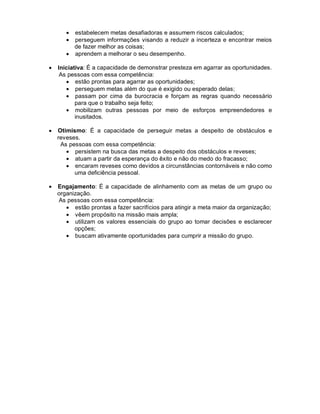 • estabelecem metas desafiadoras e assumem riscos calculados;
       • perseguem informações visando a reduzir a incerteza e encontrar meios
         de fazer melhor as coisas;
       • aprendem a melhorar o seu desempenho.

•   Iniciativa: É a capacidade de demonstrar presteza em agarrar as oportunidades.
     As pessoas com essa competência:
       • estão prontas para agarrar as oportunidades;
       • perseguem metas além do que é exigido ou esperado delas;
       • passam por cima da burocracia e forçam as regras quando necessário
           para que o trabalho seja feito;
       • mobilizam outras pessoas por meio de esforços empreendedores e
           inusitados.

•   Otimismo: É a capacidade de perseguir metas a despeito de obstáculos e
    reveses.
     As pessoas com essa competência:
       • persistem na busca das metas a despeito dos obstáculos e reveses;
       • atuam a partir da esperança do êxito e não do medo do fracasso;
       • encaram reveses como devidos a circunstâncias contornáveis e não como
          uma deficiência pessoal.

•   Engajamento: É a capacidade de alinhamento com as metas de um grupo ou
    organização.
    As pessoas com essa competência:
       • estão prontas a fazer sacrifícios para atingir a meta maior da organização;
       • vêem propósito na missão mais ampla;
       • utilizam os valores essenciais do grupo ao tomar decisões e esclarecer
          opções;
       • buscam ativamente oportunidades para cumprir a missão do grupo.
 