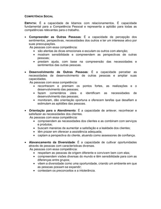 COMPETÊNCIA SOCIAL

EMPATIA: É a capacidade de lidamos com relacionamentos. É capacidade
fundamental para a Competência Pessoal e representa a aptidão para todas as
competências relevantes para o trabalho.

•   Compreender as Outras Pessoas: É a capacidade de percepção dos
    sentimentos, perspectivas, necessidades dos outros e ter um interesse ativo por
    suas preocupações.
    As pessoas com essa competência:
       • são atentas às dicas emocionais e escutam os outros com atenção;
       • mostram sensibilidade e compreendem as perspectivas de outras
          pessoas;
       • prestam ajuda, com base na compreensão das necessidades e
          sentimentos das outras pessoas.

•   Desenvolvimento de Outras Pessoas: É a capacidade perceber as
    necessidades de desenvolvimento de outras pessoas e ampliar suas
    capacidades.
    As pessoas com essa competência:
       • reconhecem e premiam os pontos fortes, as realizações e o
          desenvolvimento das pessoas;
       • fazem comentários úteis e identificam as necessidades de
          desenvolvimento das pessoas;
       • monitoram, dão orientação oportuna e oferecem tarefas que desafiam e
          estimulam as aptidões das pessoas.

•   Orientação para o Atendimento: É a capacidade de antever, reconhecer e
    satisfazer as necessidades dos clientes.
    As pessoas com essa competência:
        • compreendem as necessidades dos clientes e as combinam com serviços
           e produtos;
        • buscam maneiras de aumentar a satisfação e a lealdade dos clientes;
        • têm prazer em oferecer a assistência adequada;
        • captam a perspectiva do cliente, atuando como assessores de confiança.

•   Alavancamento da Diversidade: É a capacidade de cultivar oportunidades
    através de pessoas com características diversas.
    As pessoas com essa competência:
        • respeitam as pessoas de origem diferente e convivem bem com elas;
        • compreendem visões diversas do mundo e têm sensibilidade para com as
          diferenças entre grupos;
        • vêem a diversidade como uma oportunidade, criando um ambiente em que
          as pessoas possam se expandir;
        • contestam os preconceitos e a intolerância.
 
