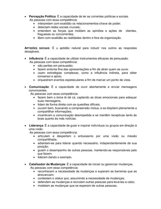 •   Percepção Política: É a capacidade de ler as correntes políticas e sociais.
    As pessoas com essa competência:
       • interpretam com exatidão os relacionamentos-chave de poder;
       • detectam redes sociais cruciais;
       • entendem as forças que moldam as opiniões e ações de clientes,
         fregueses ou concorrentes;
       • lêem com exatidão as realidades dentro e fora da organização.


APTIDÕES SOCIAIS: É A aptidão natural para induzir nos outros as respostas
desejáveis.

•   Influência: É a capacidade de utilizar instrumentos eficazes de persuasão.
     As pessoas com essa competência:
        • são peritas em persuasão;
        • fazem sintonia fina das apresentações a fim de atrair quem as ouve;
        • usam estratégias complexas, como a influência indireta, para obter
          consenso e apoio;
        • orquestram eventos espetaculares a fim de marcar um ponto de vista.

•   Comunicação: É a capacidade de ouvir abertamente e enviar mensagens
    convincentes.
     As pessoas com essa competência:
       • fazem bem o toma lá dá cá, captando as dicas emocionais para adequar
          suas mensagens;
       • lidam de forma direta com as questões difíceis;
       • ouvem bem, buscando a compreensão mútua, e se dispõem plenamente a
          compartilhar informações;
       • incentivam a comunicação desimpedida e se mantêm receptivas tanto às
          boas quanto às más notícias.

•   Liderança: É a capacidade de guiar e inspirar indivíduos ou grupos em direção à
    uma visão.
    As pessoas com essa competência:
       • articulam e despertam o entusiasmo por uma visão ou missão
          compartilhada;
       • adiantam-se para liderar quando necessário, independentemente de sua
          posição;
       • guiam o desempenho de outras pessoas, mantendo-as responsáveis pelo
          que fazem;
       • lideram dando o exemplo.

•   Catalisador de Mudanças: É a capacidade de iniciar ou gerenciar mudanças.
     As pessoas com essa competência:
       • reconhecem a necessidade de mudanças e superam as barreiras que as
          atravancam;
       • contestam o status quo, assumindo a necessidade de mudanças;
       • defendem as mudanças e recrutam outras pessoas para levá-las a cabo;
       • modelam as mudanças que se esperam de outras pessoas;
 