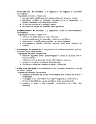 •   Gerenciamento de Conflitos: É a capacidade de negociar e solucionar
    discordâncias.
    As pessoas com essa competência:
       • lidam com tato e diplomacia com pessoas difíceis e situações tensas;
       • identificam conflitos em potencial, trazendo à tona os desacordos, e
          ajudam a desativar uma situação de conflito;
       • incentivam o debate e a discussão aberta;
       • orquestram soluções em que todos saem ganhando.

•   Estabelecimento de Vínculos: É a capacidade cuidar de relacionamentos
    instrumentais.
     As pessoas com essa competência:
        • cultivam e mantêm extensas redes informais;
        • buscam relacionamentos que sejam mutuamente benéficos;
        • criam rapport e mantêm-se em contato com outras pessoas;
        • estabelecem e mantêm amizades pessoais entre seus parceiros de
           trabalho.

•   Colaboração e Cooperação: É a capacidade de trabalhar com outras pessoas
    buscando atingir metas comuns.
    As pessoas com essa competência:
       • mantêm o equilíbrio entre a concentração nas tarefas e o cuidado com os
         relacionamentos;
       • colaboram entre si, trocando planos, informações e recursos;
       • promovem um clima amistoso e de cooperação;
       • identificam e alimentam oportunidades de colaboração.

•   Capacidade de Equipe: É a capacidade de criar sinergia ao trabalhar na direção
    de metas coletivas.
    As pessoas com essa competência:
       • modelam qualidades de equipe como respeito, boa vontade em ajudar e
          cooperação;
       • congregam todos os membros numa participação ativa e entusiástica;
       • formam a identidade da equipe, espírito de corpo e engajamento;
       • protegem o grupo e sua reputação; compartilham os créditos dos
          sucessos.
 