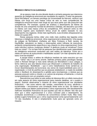 MEDINDO O IMPACTO DA LIDERANÇA

        Já se passou mais de uma década desde a primeira pesquisa que relacionou
aspectos da inteligência emocional aos resultados do negócio. O autor da pesquisa,
David McClelland, um famoso psicólogo da Universidade de Harvard, verificou que
líderes com força em uma massa crítica de seis ou mais competências de
inteligência emocional foram mais longe do que seus pares que não possuíam tais
competências. Por exemplo, quando ele analisou o desempenho de líderes de
divisão de uma companhia mundial de alimentos e bebidas, ele descobriu que entre
os líderes com esta massa crítica de competência, 87% estavam entre os três
primeiros lugares para receberem bônus anual de salário baseado no seu
desempenho nos negócios. Ainda mais significante, suas divisões ultrapassaram as
metas em quase 20%.
        Nossa pesquisa tentou obter uma visão mais analítica das ligações entre
liderança e inteligência emocional, clima organizacional e desempenho. Uma equipe
de colegas de McClelland, chefiados por Mary Fontayne e Ruth Jacobs, da
Hay/McBer, estudaram os dados e observações sobre milhares de executivos,
anotando comportamentos específicos e seu impacto no clima organizacional. Como
cada indivíduo motivou mudanças diretas? A gerência muda as iniciativas? Como
trata as crises? Foi na fase final da pesquisa que identificamos quais capacidades
da inteligência emocional conduziam aos seis estilos de liderança. Como era a
média em termos de autocontrole e habilidades sociais? Um líder apresenta alto ou
baixo nível de empatia?
        A equipe testou a esfera de influência imediata de cada executivo por seu
clima. “Clima” não é um termo amorfo. Definido primeiro pelos psicólogos George
Litwin e Richard Stringer e mais tarde refinado por McClelland e seus colegas, o
termo refere-se aos seis fatores-chave que influenciam o ambiente de trabalho de
uma organização: flexibilidade – que é como trabalhadores livres sentem-se ao
inovar desembaraçados da burocracia; seu senso de responsabilidade para com a
organização; o nível de padrões que as pessoas estabelecem; a noção de exatidão
sobre o feedback do desempenho e aptidão para recompensas; a clareza que as
pessoas possuem sobre a missão e os valores da empresa; e finalmente, o nível de
comprometimento com um propósito comum.
        Descobrimos que todos os seis estilos de liderança têm um efeito mensurável
em cada aspecto do clima organizacional (para maiores detalhes, ver o quadro a
seguir). Quando observamos o impacto do clima organizacional nos resultados
financeiros – tais como retorno das vendas, crescimento do lucro, eficiência e
lucratividade – encontramos uma correlação direta entre os dois. Os líderes que
utilizam estilos que afetam positivamente o clima organizacional, têm decididamente
melhores resultados financeiros do que aqueles que não os utilizam. Isto não quer
dizer que o clima organizacional é o único condutor para o desempenho. As
condições econômicas e a dinâmica da concorrência contam muito. Mas nossa
análise sugere fortemente que o clima organizacional conta aproximadamente com
1/3 dos resultados. E isto é simplesmente muito para ser ignorado como um
impacto.
 