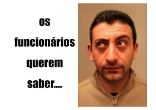 os
funcionários
  querem
  saber….
 