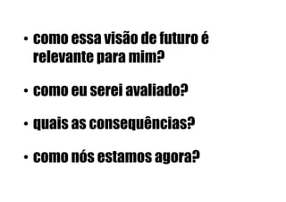 •  como essa visão de futuro é
   relevante para mim?

•  como eu serei avaliado?

•  quais as consequências?

•  como nós estamos agora?
 