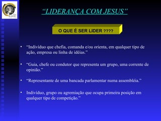 “LIDERANÇA COM JESUS”

                     O QUE É SER LIDER ????


•   “Indivíduo que chefia, comanda e/ou orienta, em qualquer tipo de
    ação, empresa ou linha de idéias.”

•   “Guia, chefe ou condutor que representa um grupo, uma corrente de
    opinião.”

•   “Representante de uma bancada parlamentar numa assembléia.”

•   Indivíduo, grupo ou agremiação que ocupa primeira posição em
    qualquer tipo de competição.”
 
