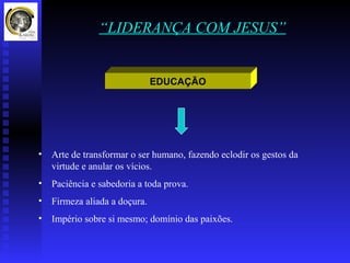 “LIDERANÇA COM JESUS”


                               EDUCAÇÃO




•   Arte de transformar o ser humano, fazendo eclodir os gestos da
    virtude e anular os vícios.
•   Paciência e sabedoria a toda prova.
•   Firmeza aliada a doçura.
•   Império sobre si mesmo; domínio das paixões.
 