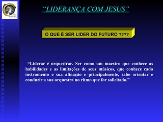 “LIDERANÇA COM JESUS”


         O QUE É SER LIDER DO FUTURO ????




 “Liderar é orquestrar. Ser como um maestro que conhece as
habilidades e as limitações de seus músicos, que conhece cada
instrumento e sua afinação e principalmente, sabe orientar e
conduzir a sua orquestra no ritmo que for solicitado.”
 