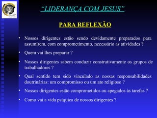 “LIDERANÇA COM JESUS”

                    PARA REFLEXÃO

• Nossos dirigentes estão sendo devidamente preparados para
  assumirem, com comprometimento, necessário as atividades ?
• Quem vai lhes preparar ?
• Nossos dirigentes sabem conduzir construtivamente os grupos de
  trabalhadores ?
• Qual sentido tem sido vinculado as nossas responsabilidades
  doutrinárias: um compromisso ou um ato religioso ?
• Nossos dirigentes estão comprometidos ou apegados às tarefas ?
• Como vai a vida psíquica de nossos dirigentes ?
 