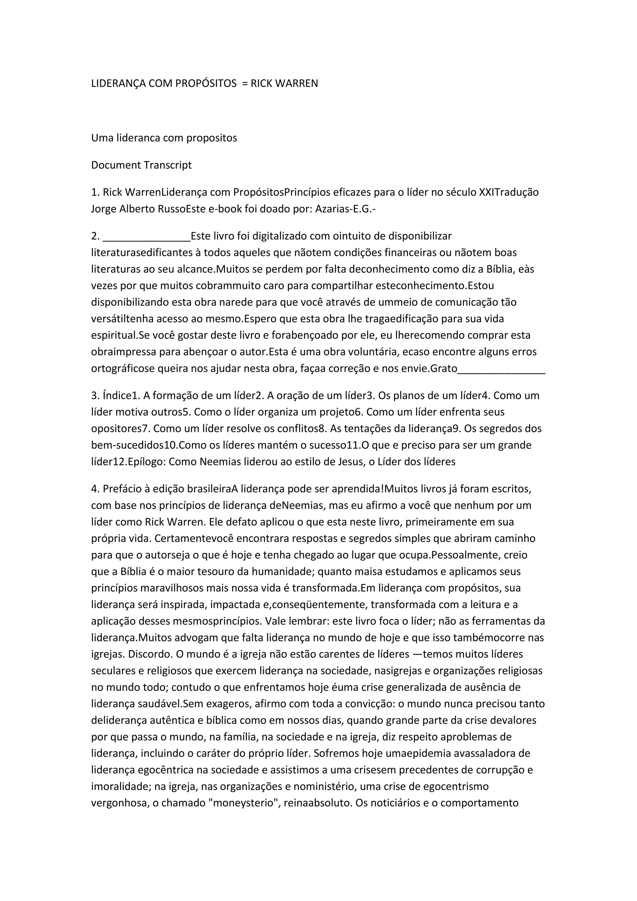 LIDERANÇA COM PROPÓSITOS = RICK WARREN
Uma lideranca com propositos
Document Transcript
1. Rick WarrenLiderança com PropósitosPrincípios eficazes para o líder no século XXITradução
Jorge Alberto RussoEste e-book foi doado por: Azarias-E.G.-
2. _______________Este livro foi digitalizado com ointuito de disponibilizar
literaturasedificantes à todos aqueles que nãotem condições financeiras ou nãotem boas
literaturas ao seu alcance.Muitos se perdem por falta deconhecimento como diz a Bíblia, eàs
vezes por que muitos cobrammuito caro para compartilhar esteconhecimento.Estou
disponibilizando esta obra narede para que você através de ummeio de comunicação tão
versátiltenha acesso ao mesmo.Espero que esta obra lhe tragaedificação para sua vida
espiritual.Se você gostar deste livro e forabençoado por ele, eu lherecomendo comprar esta
obraimpressa para abençoar o autor.Esta é uma obra voluntária, ecaso encontre alguns erros
ortográficose queira nos ajudar nesta obra, façaa correção e nos envie.Grato_______________
3. Índice1. A formação de um líder2. A oração de um líder3. Os planos de um líder4. Como um
líder motiva outros5. Como o líder organiza um projeto6. Como um líder enfrenta seus
opositores7. Como um líder resolve os conflitos8. As tentações da liderança9. Os segredos dos
bem-sucedidos10.Como os líderes mantém o sucesso11.O que e preciso para ser um grande
líder12.Epílogo: Como Neemias liderou ao estilo de Jesus, o Líder dos líderes
4. Prefácio à edição brasileiraA liderança pode ser aprendida!Muitos livros já foram escritos,
com base nos princípios de liderança deNeemias, mas eu afirmo a você que nenhum por um
líder como Rick Warren. Ele defato aplicou o que esta neste livro, primeiramente em sua
própria vida. Certamentevocê encontrara respostas e segredos simples que abriram caminho
para que o autorseja o que é hoje e tenha chegado ao lugar que ocupa.Pessoalmente, creio
que a Bíblia é o maior tesouro da humanidade; quanto maisa estudamos e aplicamos seus
princípios maravilhosos mais nossa vida é transformada.Em liderança com propósitos, sua
liderança será inspirada, impactada e,conseqüentemente, transformada com a leitura e a
aplicação desses mesmosprincípios. Vale lembrar: este livro foca o líder; não as ferramentas da
liderança.Muitos advogam que falta liderança no mundo de hoje e que isso tambémocorre nas
igrejas. Discordo. O mundo é a igreja não estão carentes de líderes —temos muitos líderes
seculares e religiosos que exercem liderança na sociedade, nasigrejas e organizações religiosas
no mundo todo; contudo o que enfrentamos hoje éuma crise generalizada de ausência de
liderança saudável.Sem exageros, afirmo com toda a convicção: o mundo nunca precisou tanto
deliderança autêntica e bíblica como em nossos dias, quando grande parte da crise devalores
por que passa o mundo, na família, na sociedade e na igreja, diz respeito aproblemas de
liderança, incluindo o caráter do próprio líder. Sofremos hoje umaepidemia avassaladora de
liderança egocêntrica na sociedade e assistimos a uma crisesem precedentes de corrupção e
imoralidade; na igreja, nas organizações e noministério, uma crise de egocentrismo
vergonhosa, o chamado "moneysterio", reinaabsoluto. Os noticiários e o comportamento
 