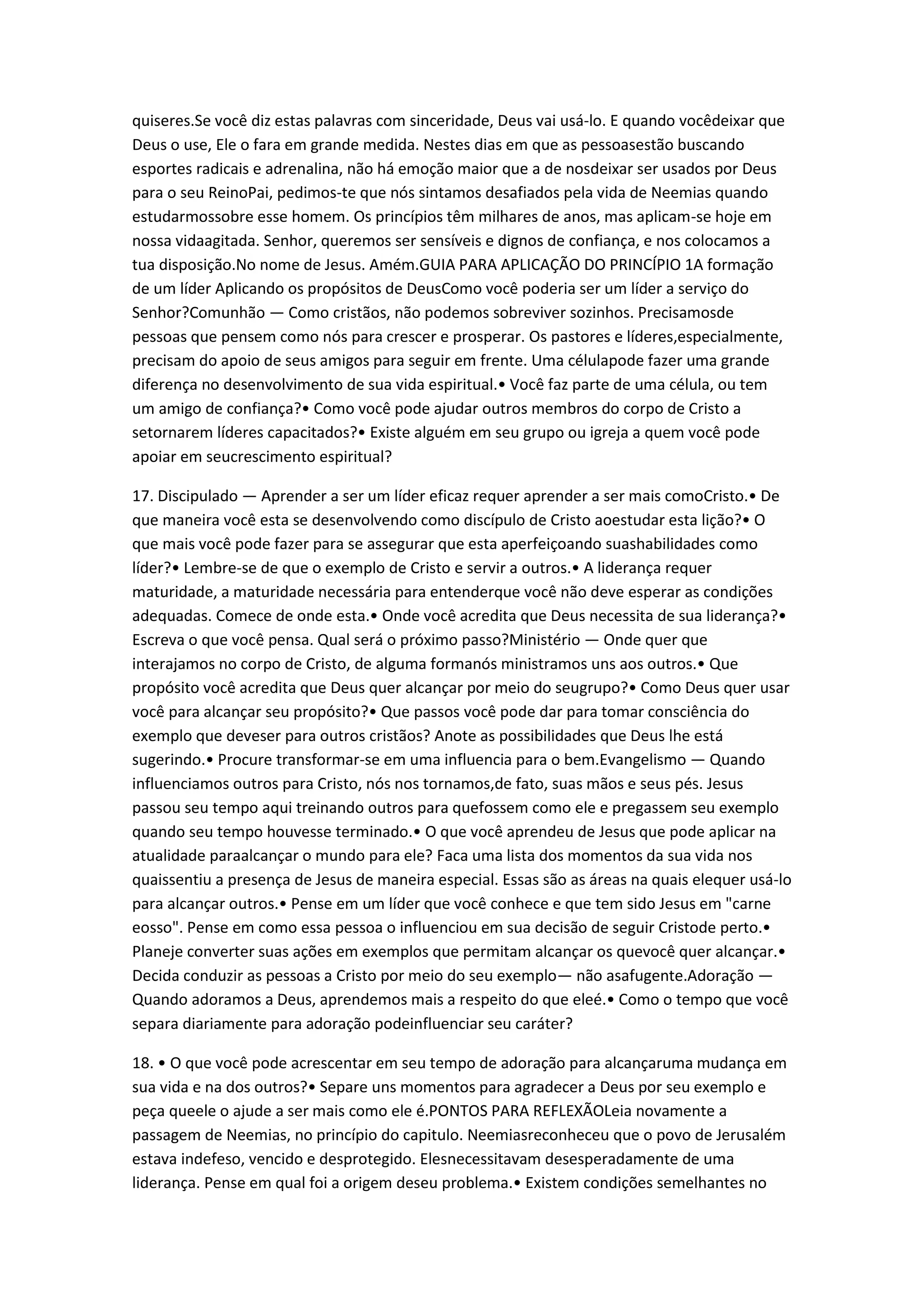 quiseres.Se você diz estas palavras com sinceridade, Deus vai usá-lo. E quando vocêdeixar que
Deus o use, Ele o fara em grande medida. Nestes dias em que as pessoasestão buscando
esportes radicais e adrenalina, não há emoção maior que a de nosdeixar ser usados por Deus
para o seu ReinoPai, pedimos-te que nós sintamos desafiados pela vida de Neemias quando
estudarmossobre esse homem. Os princípios têm milhares de anos, mas aplicam-se hoje em
nossa vidaagitada. Senhor, queremos ser sensíveis e dignos de confiança, e nos colocamos a
tua disposição.No nome de Jesus. Amém.GUIA PARA APLICAÇÃO DO PRINCÍPIO 1A formação
de um líder Aplicando os propósitos de DeusComo você poderia ser um líder a serviço do
Senhor?Comunhão — Como cristãos, não podemos sobreviver sozinhos. Precisamosde
pessoas que pensem como nós para crescer e prosperar. Os pastores e líderes,especialmente,
precisam do apoio de seus amigos para seguir em frente. Uma célulapode fazer uma grande
diferença no desenvolvimento de sua vida espiritual.• Você faz parte de uma célula, ou tem
um amigo de confiança?• Como você pode ajudar outros membros do corpo de Cristo a
setornarem líderes capacitados?• Existe alguém em seu grupo ou igreja a quem você pode
apoiar em seucrescimento espiritual?
17. Discipulado — Aprender a ser um líder eficaz requer aprender a ser mais comoCristo.• De
que maneira você esta se desenvolvendo como discípulo de Cristo aoestudar esta lição?• O
que mais você pode fazer para se assegurar que esta aperfeiçoando suashabilidades como
líder?• Lembre-se de que o exemplo de Cristo e servir a outros.• A liderança requer
maturidade, a maturidade necessária para entenderque você não deve esperar as condições
adequadas. Comece de onde esta.• Onde você acredita que Deus necessita de sua liderança?•
Escreva o que você pensa. Qual será o próximo passo?Ministério — Onde quer que
interajamos no corpo de Cristo, de alguma formanós ministramos uns aos outros.• Que
propósito você acredita que Deus quer alcançar por meio do seugrupo?• Como Deus quer usar
você para alcançar seu propósito?• Que passos você pode dar para tomar consciência do
exemplo que deveser para outros cristãos? Anote as possibilidades que Deus lhe está
sugerindo.• Procure transformar-se em uma influencia para o bem.Evangelismo — Quando
influenciamos outros para Cristo, nós nos tornamos,de fato, suas mãos e seus pés. Jesus
passou seu tempo aqui treinando outros para quefossem como ele e pregassem seu exemplo
quando seu tempo houvesse terminado.• O que você aprendeu de Jesus que pode aplicar na
atualidade paraalcançar o mundo para ele? Faca uma lista dos momentos da sua vida nos
quaissentiu a presença de Jesus de maneira especial. Essas são as áreas na quais elequer usá-lo
para alcançar outros.• Pense em um líder que você conhece e que tem sido Jesus em "carne
eosso". Pense em como essa pessoa o influenciou em sua decisão de seguir Cristode perto.•
Planeje converter suas ações em exemplos que permitam alcançar os quevocê quer alcançar.•
Decida conduzir as pessoas a Cristo por meio do seu exemplo— não asafugente.Adoração —
Quando adoramos a Deus, aprendemos mais a respeito do que eleé.• Como o tempo que você
separa diariamente para adoração podeinfluenciar seu caráter?
18. • O que você pode acrescentar em seu tempo de adoração para alcançaruma mudança em
sua vida e na dos outros?• Separe uns momentos para agradecer a Deus por seu exemplo e
peça queele o ajude a ser mais como ele é.PONTOS PARA REFLEXÃOLeia novamente a
passagem de Neemias, no princípio do capitulo. Neemiasreconheceu que o povo de Jerusalém
estava indefeso, vencido e desprotegido. Elesnecessitavam desesperadamente de uma
liderança. Pense em qual foi a origem deseu problema.• Existem condições semelhantes no
 
