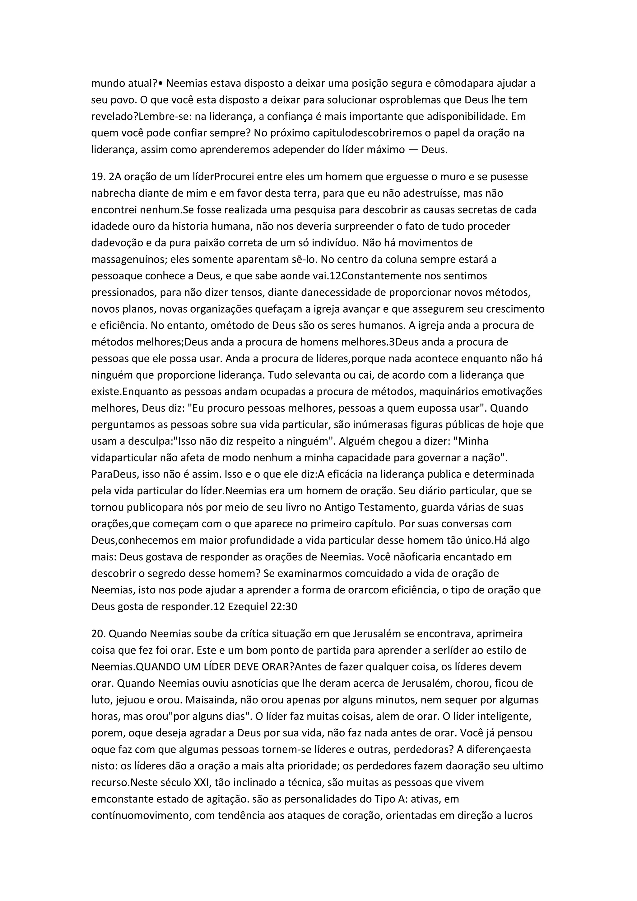 mundo atual?• Neemias estava disposto a deixar uma posição segura e cômodapara ajudar a
seu povo. O que você esta disposto a deixar para solucionar osproblemas que Deus lhe tem
revelado?Lembre-se: na liderança, a confiança é mais importante que adisponibilidade. Em
quem você pode confiar sempre? No próximo capitulodescobriremos o papel da oração na
liderança, assim como aprenderemos adepender do líder máximo — Deus.
19. 2A oração de um líderProcurei entre eles um homem que erguesse o muro e se pusesse
nabrecha diante de mim e em favor desta terra, para que eu não adestruísse, mas não
encontrei nenhum.Se fosse realizada uma pesquisa para descobrir as causas secretas de cada
idadede ouro da historia humana, não nos deveria surpreender o fato de tudo proceder
dadevoção e da pura paixão correta de um só indivíduo. Não há movimentos de
massagenuínos; eles somente aparentam sê-lo. No centro da coluna sempre estará a
pessoaque conhece a Deus, e que sabe aonde vai.12Constantemente nos sentimos
pressionados, para não dizer tensos, diante danecessidade de proporcionar novos métodos,
novos planos, novas organizações quefaçam a igreja avançar e que assegurem seu crescimento
e eficiência. No entanto, ométodo de Deus são os seres humanos. A igreja anda a procura de
métodos melhores;Deus anda a procura de homens melhores.3Deus anda a procura de
pessoas que ele possa usar. Anda a procura de líderes,porque nada acontece enquanto não há
ninguém que proporcione liderança. Tudo selevanta ou cai, de acordo com a liderança que
existe.Enquanto as pessoas andam ocupadas a procura de métodos, maquinários emotivações
melhores, Deus diz: "Eu procuro pessoas melhores, pessoas a quem eupossa usar". Quando
perguntamos as pessoas sobre sua vida particular, são inúmerasas figuras públicas de hoje que
usam a desculpa:"Isso não diz respeito a ninguém". Alguém chegou a dizer: "Minha
vidaparticular não afeta de modo nenhum a minha capacidade para governar a nação".
ParaDeus, isso não é assim. Isso e o que ele diz:A eficácia na liderança publica e determinada
pela vida particular do líder.Neemias era um homem de oração. Seu diário particular, que se
tornou publicopara nós por meio de seu livro no Antigo Testamento, guarda várias de suas
orações,que começam com o que aparece no primeiro capítulo. Por suas conversas com
Deus,conhecemos em maior profundidade a vida particular desse homem tão único.Há algo
mais: Deus gostava de responder as orações de Neemias. Você nãoficaria encantado em
descobrir o segredo desse homem? Se examinarmos comcuidado a vida de oração de
Neemias, isto nos pode ajudar a aprender a forma de orarcom eficiência, o tipo de oração que
Deus gosta de responder.12 Ezequiel 22:30
20. Quando Neemias soube da crítica situação em que Jerusalém se encontrava, aprimeira
coisa que fez foi orar. Este e um bom ponto de partida para aprender a serlíder ao estilo de
Neemias.QUANDO UM LÍDER DEVE ORAR?Antes de fazer qualquer coisa, os líderes devem
orar. Quando Neemias ouviu asnotícias que lhe deram acerca de Jerusalém, chorou, ficou de
luto, jejuou e orou. Maisainda, não orou apenas por alguns minutos, nem sequer por algumas
horas, mas orou"por alguns dias". O líder faz muitas coisas, alem de orar. O líder inteligente,
porem, oque deseja agradar a Deus por sua vida, não faz nada antes de orar. Você já pensou
oque faz com que algumas pessoas tornem-se líderes e outras, perdedoras? A diferençaesta
nisto: os líderes dão a oração a mais alta prioridade; os perdedores fazem daoração seu ultimo
recurso.Neste século XXI, tão inclinado a técnica, são muitas as pessoas que vivem
emconstante estado de agitação. são as personalidades do Tipo A: ativas, em
contínuomovimento, com tendência aos ataques de coração, orientadas em direção a lucros
 