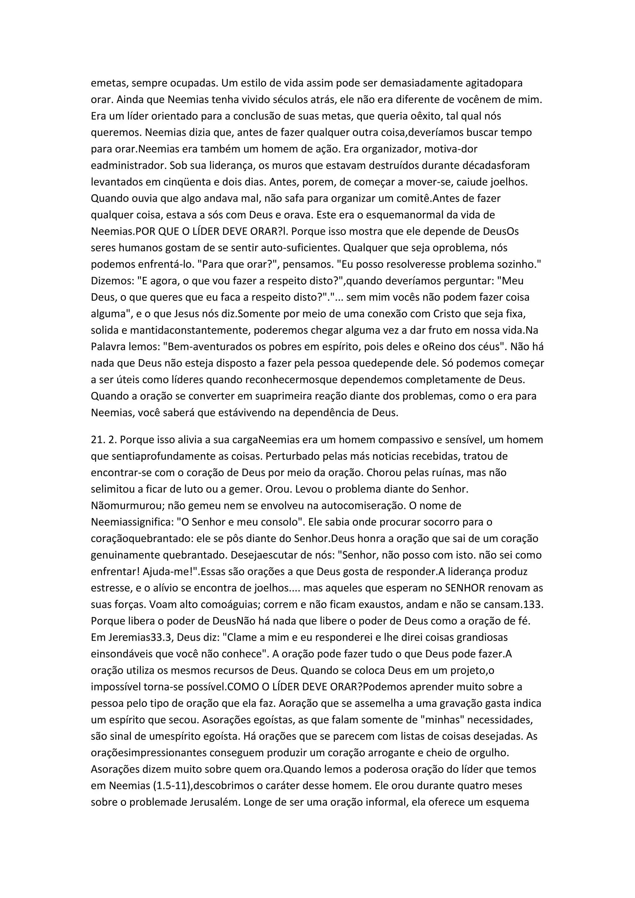 emetas, sempre ocupadas. Um estilo de vida assim pode ser demasiadamente agitadopara
orar. Ainda que Neemias tenha vivido séculos atrás, ele não era diferente de vocênem de mim.
Era um líder orientado para a conclusão de suas metas, que queria oêxito, tal qual nós
queremos. Neemias dizia que, antes de fazer qualquer outra coisa,deveríamos buscar tempo
para orar.Neemias era também um homem de ação. Era organizador, motiva-dor
eadministrador. Sob sua liderança, os muros que estavam destruídos durante décadasforam
levantados em cinqüenta e dois dias. Antes, porem, de começar a mover-se, caiude joelhos.
Quando ouvia que algo andava mal, não safa para organizar um comitê.Antes de fazer
qualquer coisa, estava a sós com Deus e orava. Este era o esquemanormal da vida de
Neemias.POR QUE O LÍDER DEVE ORAR?l. Porque isso mostra que ele depende de DeusOs
seres humanos gostam de se sentir auto-suficientes. Qualquer que seja oproblema, nós
podemos enfrentá-lo. "Para que orar?", pensamos. "Eu posso resolveresse problema sozinho."
Dizemos: "E agora, o que vou fazer a respeito disto?",quando deveríamos perguntar: "Meu
Deus, o que queres que eu faca a respeito disto?"."... sem mim vocês não podem fazer coisa
alguma", e o que Jesus nós diz.Somente por meio de uma conexão com Cristo que seja fixa,
solida e mantidaconstantemente, poderemos chegar alguma vez a dar fruto em nossa vida.Na
Palavra lemos: "Bem-aventurados os pobres em espírito, pois deles e oReino dos céus". Não há
nada que Deus não esteja disposto a fazer pela pessoa quedepende dele. Só podemos começar
a ser úteis como líderes quando reconhecermosque dependemos completamente de Deus.
Quando a oração se converter em suaprimeira reação diante dos problemas, como o era para
Neemias, você saberá que estávivendo na dependência de Deus.
21. 2. Porque isso alivia a sua cargaNeemias era um homem compassivo e sensível, um homem
que sentiaprofundamente as coisas. Perturbado pelas más noticias recebidas, tratou de
encontrar-se com o coração de Deus por meio da oração. Chorou pelas ruínas, mas não
selimitou a ficar de luto ou a gemer. Orou. Levou o problema diante do Senhor.
Nãomurmurou; não gemeu nem se envolveu na autocomiseração. O nome de
Neemiassignifica: "O Senhor e meu consolo". Ele sabia onde procurar socorro para o
coraçãoquebrantado: ele se pôs diante do Senhor.Deus honra a oração que sai de um coração
genuinamente quebrantado. Desejaescutar de nós: "Senhor, não posso com isto. não sei como
enfrentar! Ajuda-me!".Essas são orações a que Deus gosta de responder.A liderança produz
estresse, e o alívio se encontra de joelhos.... mas aqueles que esperam no SENHOR renovam as
suas forças. Voam alto comoáguias; correm e não ficam exaustos, andam e não se cansam.133.
Porque libera o poder de DeusNão há nada que libere o poder de Deus como a oração de fé.
Em Jeremias33.3, Deus diz: "Clame a mim e eu responderei e lhe direi coisas grandiosas
einsondáveis que você não conhece". A oração pode fazer tudo o que Deus pode fazer.A
oração utiliza os mesmos recursos de Deus. Quando se coloca Deus em um projeto,o
impossível torna-se possível.COMO O LÍDER DEVE ORAR?Podemos aprender muito sobre a
pessoa pelo tipo de oração que ela faz. Aoração que se assemelha a uma gravação gasta indica
um espírito que secou. Asorações egoístas, as que falam somente de "minhas" necessidades,
são sinal de umespírito egoísta. Há orações que se parecem com listas de coisas desejadas. As
oraçõesimpressionantes conseguem produzir um coração arrogante e cheio de orgulho.
Asorações dizem muito sobre quem ora.Quando lemos a poderosa oração do líder que temos
em Neemias (1.5-11),descobrimos o caráter desse homem. Ele orou durante quatro meses
sobre o problemade Jerusalém. Longe de ser uma oração informal, ela oferece um esquema
 