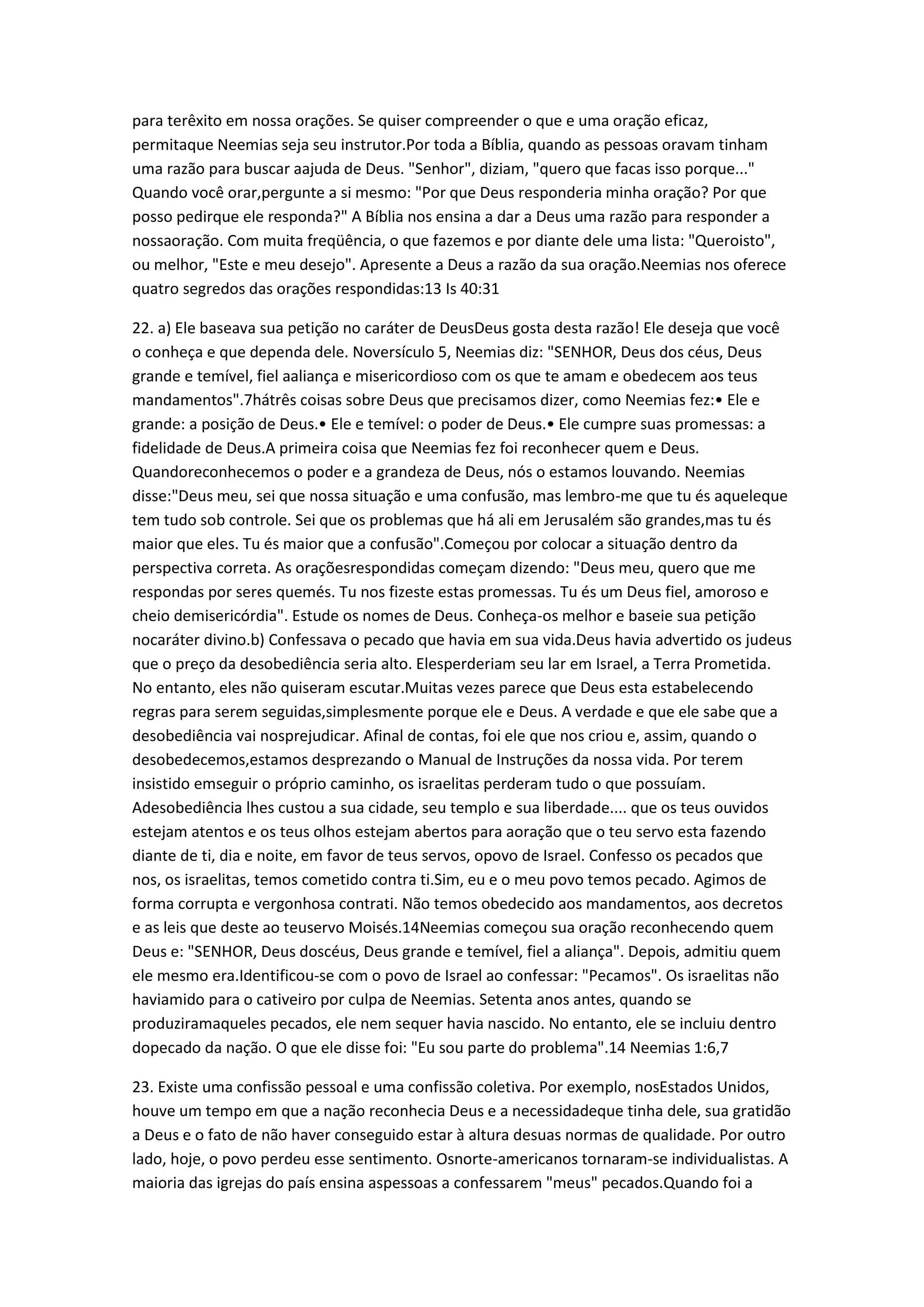 para terêxito em nossa orações. Se quiser compreender o que e uma oração eficaz,
permitaque Neemias seja seu instrutor.Por toda a Bíblia, quando as pessoas oravam tinham
uma razão para buscar aajuda de Deus. "Senhor", diziam, "quero que facas isso porque..."
Quando você orar,pergunte a si mesmo: "Por que Deus responderia minha oração? Por que
posso pedirque ele responda?" A Bíblia nos ensina a dar a Deus uma razão para responder a
nossaoração. Com muita freqüência, o que fazemos e por diante dele uma lista: "Queroisto",
ou melhor, "Este e meu desejo". Apresente a Deus a razão da sua oração.Neemias nos oferece
quatro segredos das orações respondidas:13 Is 40:31
22. a) Ele baseava sua petição no caráter de DeusDeus gosta desta razão! Ele deseja que você
o conheça e que dependa dele. Noversículo 5, Neemias diz: "SENHOR, Deus dos céus, Deus
grande e temível, fiel aaliança e misericordioso com os que te amam e obedecem aos teus
mandamentos".7hátrês coisas sobre Deus que precisamos dizer, como Neemias fez:• Ele e
grande: a posição de Deus.• Ele e temível: o poder de Deus.• Ele cumpre suas promessas: a
fidelidade de Deus.A primeira coisa que Neemias fez foi reconhecer quem e Deus.
Quandoreconhecemos o poder e a grandeza de Deus, nós o estamos louvando. Neemias
disse:"Deus meu, sei que nossa situação e uma confusão, mas lembro-me que tu és aqueleque
tem tudo sob controle. Sei que os problemas que há ali em Jerusalém são grandes,mas tu és
maior que eles. Tu és maior que a confusão".Começou por colocar a situação dentro da
perspectiva correta. As oraçõesrespondidas começam dizendo: "Deus meu, quero que me
respondas por seres quemés. Tu nos fizeste estas promessas. Tu és um Deus fiel, amoroso e
cheio demisericórdia". Estude os nomes de Deus. Conheça-os melhor e baseie sua petição
nocaráter divino.b) Confessava o pecado que havia em sua vida.Deus havia advertido os judeus
que o preço da desobediência seria alto. Elesperderiam seu lar em Israel, a Terra Prometida.
No entanto, eles não quiseram escutar.Muitas vezes parece que Deus esta estabelecendo
regras para serem seguidas,simplesmente porque ele e Deus. A verdade e que ele sabe que a
desobediência vai nosprejudicar. Afinal de contas, foi ele que nos criou e, assim, quando o
desobedecemos,estamos desprezando o Manual de Instruções da nossa vida. Por terem
insistido emseguir o próprio caminho, os israelitas perderam tudo o que possuíam.
Adesobediência lhes custou a sua cidade, seu templo e sua liberdade.... que os teus ouvidos
estejam atentos e os teus olhos estejam abertos para aoração que o teu servo esta fazendo
diante de ti, dia e noite, em favor de teus servos, opovo de Israel. Confesso os pecados que
nos, os israelitas, temos cometido contra ti.Sim, eu e o meu povo temos pecado. Agimos de
forma corrupta e vergonhosa contrati. Não temos obedecido aos mandamentos, aos decretos
e as leis que deste ao teuservo Moisés.14Neemias começou sua oração reconhecendo quem
Deus e: "SENHOR, Deus doscéus, Deus grande e temível, fiel a aliança". Depois, admitiu quem
ele mesmo era.Identificou-se com o povo de Israel ao confessar: "Pecamos". Os israelitas não
haviamido para o cativeiro por culpa de Neemias. Setenta anos antes, quando se
produziramaqueles pecados, ele nem sequer havia nascido. No entanto, ele se incluiu dentro
dopecado da nação. O que ele disse foi: "Eu sou parte do problema".14 Neemias 1:6,7
23. Existe uma confissão pessoal e uma confissão coletiva. Por exemplo, nosEstados Unidos,
houve um tempo em que a nação reconhecia Deus e a necessidadeque tinha dele, sua gratidão
a Deus e o fato de não haver conseguido estar à altura desuas normas de qualidade. Por outro
lado, hoje, o povo perdeu esse sentimento. Osnorte-americanos tornaram-se individualistas. A
maioria das igrejas do país ensina aspessoas a confessarem "meus" pecados.Quando foi a
 