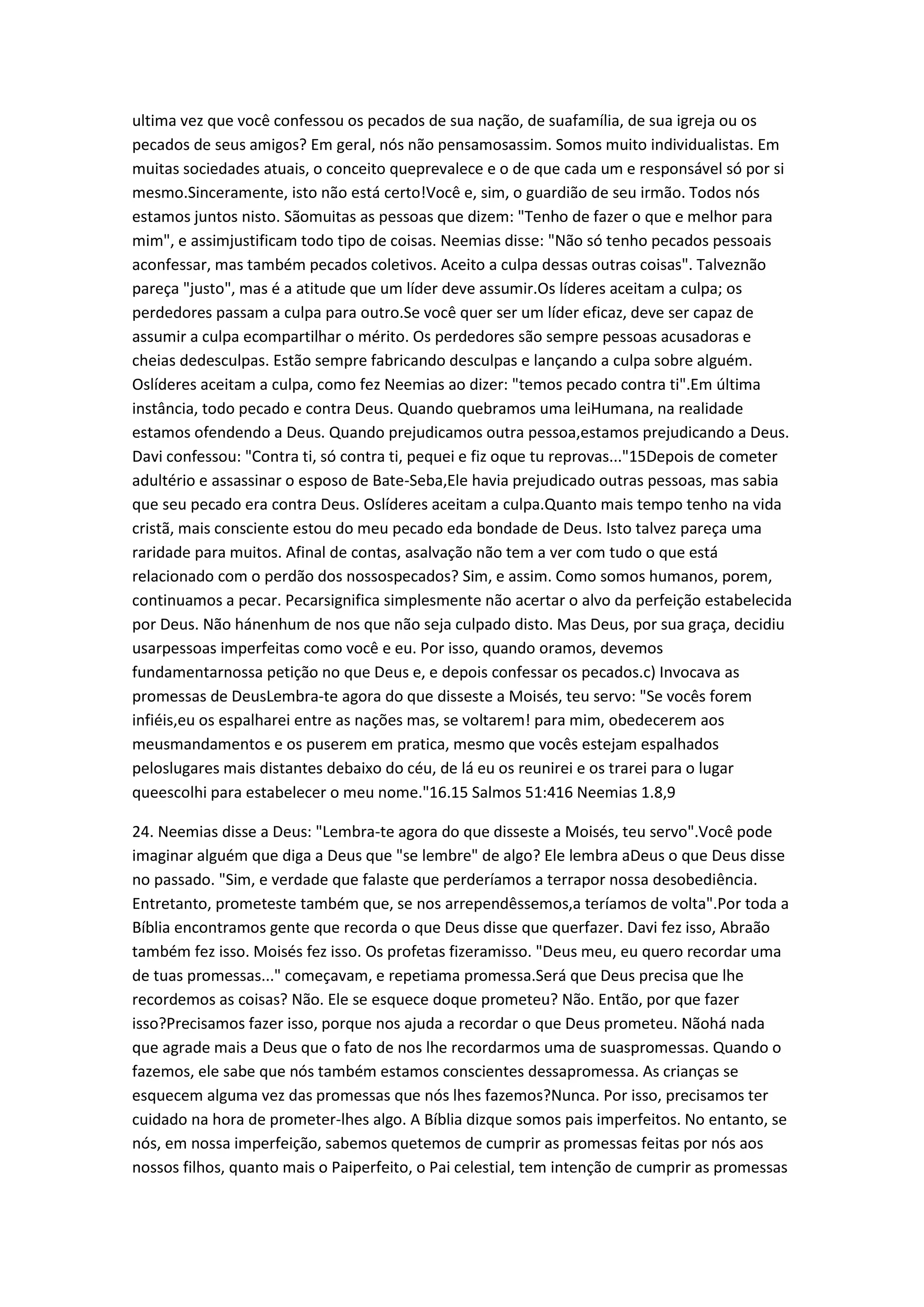 ultima vez que você confessou os pecados de sua nação, de suafamília, de sua igreja ou os
pecados de seus amigos? Em geral, nós não pensamosassim. Somos muito individualistas. Em
muitas sociedades atuais, o conceito queprevalece e o de que cada um e responsável só por si
mesmo.Sinceramente, isto não está certo!Você e, sim, o guardião de seu irmão. Todos nós
estamos juntos nisto. Sãomuitas as pessoas que dizem: "Tenho de fazer o que e melhor para
mim", e assimjustificam todo tipo de coisas. Neemias disse: "Não só tenho pecados pessoais
aconfessar, mas também pecados coletivos. Aceito a culpa dessas outras coisas". Talveznão
pareça "justo", mas é a atitude que um líder deve assumir.Os líderes aceitam a culpa; os
perdedores passam a culpa para outro.Se você quer ser um líder eficaz, deve ser capaz de
assumir a culpa ecompartilhar o mérito. Os perdedores são sempre pessoas acusadoras e
cheias dedesculpas. Estão sempre fabricando desculpas e lançando a culpa sobre alguém.
Oslíderes aceitam a culpa, como fez Neemias ao dizer: "temos pecado contra ti".Em última
instância, todo pecado e contra Deus. Quando quebramos uma leiHumana, na realidade
estamos ofendendo a Deus. Quando prejudicamos outra pessoa,estamos prejudicando a Deus.
Davi confessou: "Contra ti, só contra ti, pequei e fiz oque tu reprovas..."15Depois de cometer
adultério e assassinar o esposo de Bate-Seba,Ele havia prejudicado outras pessoas, mas sabia
que seu pecado era contra Deus. Oslíderes aceitam a culpa.Quanto mais tempo tenho na vida
cristã, mais consciente estou do meu pecado eda bondade de Deus. Isto talvez pareça uma
raridade para muitos. Afinal de contas, asalvação não tem a ver com tudo o que está
relacionado com o perdão dos nossospecados? Sim, e assim. Como somos humanos, porem,
continuamos a pecar. Pecarsignifica simplesmente não acertar o alvo da perfeição estabelecida
por Deus. Não hánenhum de nos que não seja culpado disto. Mas Deus, por sua graça, decidiu
usarpessoas imperfeitas como você e eu. Por isso, quando oramos, devemos
fundamentarnossa petição no que Deus e, e depois confessar os pecados.c) Invocava as
promessas de DeusLembra-te agora do que disseste a Moisés, teu servo: "Se vocês forem
infiéis,eu os espalharei entre as nações mas, se voltarem! para mim, obedecerem aos
meusmandamentos e os puserem em pratica, mesmo que vocês estejam espalhados
peloslugares mais distantes debaixo do céu, de lá eu os reunirei e os trarei para o lugar
queescolhi para estabelecer o meu nome."16.15 Salmos 51:416 Neemias 1.8,9
24. Neemias disse a Deus: "Lembra-te agora do que disseste a Moisés, teu servo".Você pode
imaginar alguém que diga a Deus que "se lembre" de algo? Ele lembra aDeus o que Deus disse
no passado. "Sim, e verdade que falaste que perderíamos a terrapor nossa desobediência.
Entretanto, prometeste também que, se nos arrependêssemos,a teríamos de volta".Por toda a
Bíblia encontramos gente que recorda o que Deus disse que querfazer. Davi fez isso, Abraão
também fez isso. Moisés fez isso. Os profetas fizeramisso. "Deus meu, eu quero recordar uma
de tuas promessas..." começavam, e repetiama promessa.Será que Deus precisa que lhe
recordemos as coisas? Não. Ele se esquece doque prometeu? Não. Então, por que fazer
isso?Precisamos fazer isso, porque nos ajuda a recordar o que Deus prometeu. Nãohá nada
que agrade mais a Deus que o fato de nos lhe recordarmos uma de suaspromessas. Quando o
fazemos, ele sabe que nós também estamos conscientes dessapromessa. As crianças se
esquecem alguma vez das promessas que nós lhes fazemos?Nunca. Por isso, precisamos ter
cuidado na hora de prometer-lhes algo. A Bíblia dizque somos pais imperfeitos. No entanto, se
nós, em nossa imperfeição, sabemos quetemos de cumprir as promessas feitas por nós aos
nossos filhos, quanto mais o Paiperfeito, o Pai celestial, tem intenção de cumprir as promessas
 
