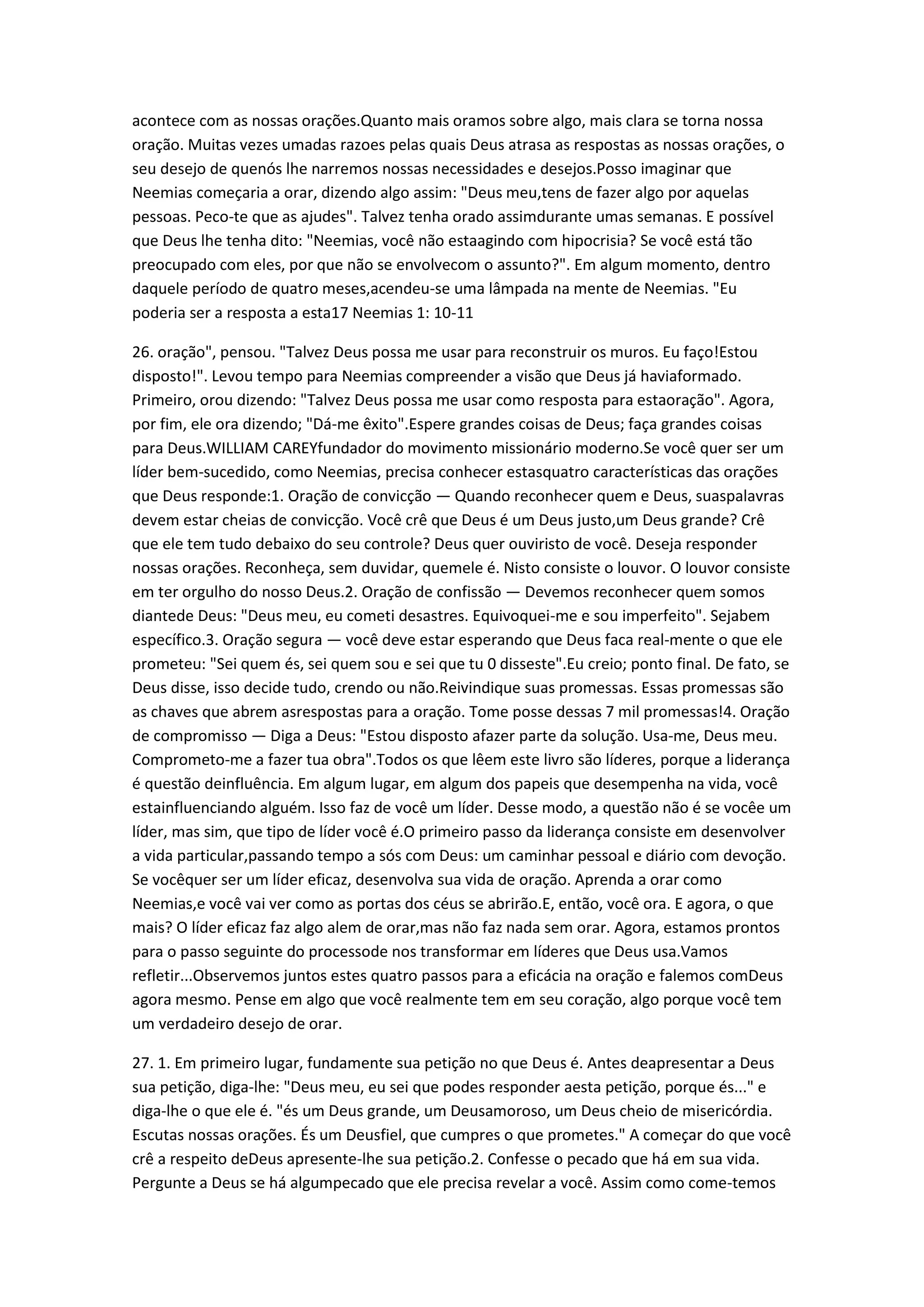 acontece com as nossas orações.Quanto mais oramos sobre algo, mais clara se torna nossa
oração. Muitas vezes umadas razoes pelas quais Deus atrasa as respostas as nossas orações, o
seu desejo de quenós lhe narremos nossas necessidades e desejos.Posso imaginar que
Neemias começaria a orar, dizendo algo assim: "Deus meu,tens de fazer algo por aquelas
pessoas. Peco-te que as ajudes". Talvez tenha orado assimdurante umas semanas. E possível
que Deus lhe tenha dito: "Neemias, você não estaagindo com hipocrisia? Se você está tão
preocupado com eles, por que não se envolvecom o assunto?". Em algum momento, dentro
daquele período de quatro meses,acendeu-se uma lâmpada na mente de Neemias. "Eu
poderia ser a resposta a esta17 Neemias 1: 10-11
26. oração", pensou. "Talvez Deus possa me usar para reconstruir os muros. Eu faço!Estou
disposto!". Levou tempo para Neemias compreender a visão que Deus já haviaformado.
Primeiro, orou dizendo: "Talvez Deus possa me usar como resposta para estaoração". Agora,
por fim, ele ora dizendo; "Dá-me êxito".Espere grandes coisas de Deus; faça grandes coisas
para Deus.WILLIAM CAREYfundador do movimento missionário moderno.Se você quer ser um
líder bem-sucedido, como Neemias, precisa conhecer estasquatro características das orações
que Deus responde:1. Oração de convicção — Quando reconhecer quem e Deus, suaspalavras
devem estar cheias de convicção. Você crê que Deus é um Deus justo,um Deus grande? Crê
que ele tem tudo debaixo do seu controle? Deus quer ouviristo de você. Deseja responder
nossas orações. Reconheça, sem duvidar, quemele é. Nisto consiste o louvor. O louvor consiste
em ter orgulho do nosso Deus.2. Oração de confissão — Devemos reconhecer quem somos
diantede Deus: "Deus meu, eu cometi desastres. Equivoquei-me e sou imperfeito". Sejabem
específico.3. Oração segura — você deve estar esperando que Deus faca real-mente o que ele
prometeu: "Sei quem és, sei quem sou e sei que tu 0 disseste".Eu creio; ponto final. De fato, se
Deus disse, isso decide tudo, crendo ou não.Reivindique suas promessas. Essas promessas são
as chaves que abrem asrespostas para a oração. Tome posse dessas 7 mil promessas!4. Oração
de compromisso — Diga a Deus: "Estou disposto afazer parte da solução. Usa-me, Deus meu.
Comprometo-me a fazer tua obra".Todos os que lêem este livro são líderes, porque a liderança
é questão deinfluência. Em algum lugar, em algum dos papeis que desempenha na vida, você
estainfluenciando alguém. Isso faz de você um líder. Desse modo, a questão não é se vocêe um
líder, mas sim, que tipo de líder você é.O primeiro passo da liderança consiste em desenvolver
a vida particular,passando tempo a sós com Deus: um caminhar pessoal e diário com devoção.
Se vocêquer ser um líder eficaz, desenvolva sua vida de oração. Aprenda a orar como
Neemias,e você vai ver como as portas dos céus se abrirão.E, então, você ora. E agora, o que
mais? O líder eficaz faz algo alem de orar,mas não faz nada sem orar. Agora, estamos prontos
para o passo seguinte do processode nos transformar em líderes que Deus usa.Vamos
refletir...Observemos juntos estes quatro passos para a eficácia na oração e falemos comDeus
agora mesmo. Pense em algo que você realmente tem em seu coração, algo porque você tem
um verdadeiro desejo de orar.
27. 1. Em primeiro lugar, fundamente sua petição no que Deus é. Antes deapresentar a Deus
sua petição, diga-lhe: "Deus meu, eu sei que podes responder aesta petição, porque és..." e
diga-lhe o que ele é. "és um Deus grande, um Deusamoroso, um Deus cheio de misericórdia.
Escutas nossas orações. És um Deusfiel, que cumpres o que prometes." A começar do que você
crê a respeito deDeus apresente-lhe sua petição.2. Confesse o pecado que há em sua vida.
Pergunte a Deus se há algumpecado que ele precisa revelar a você. Assim como come-temos
 