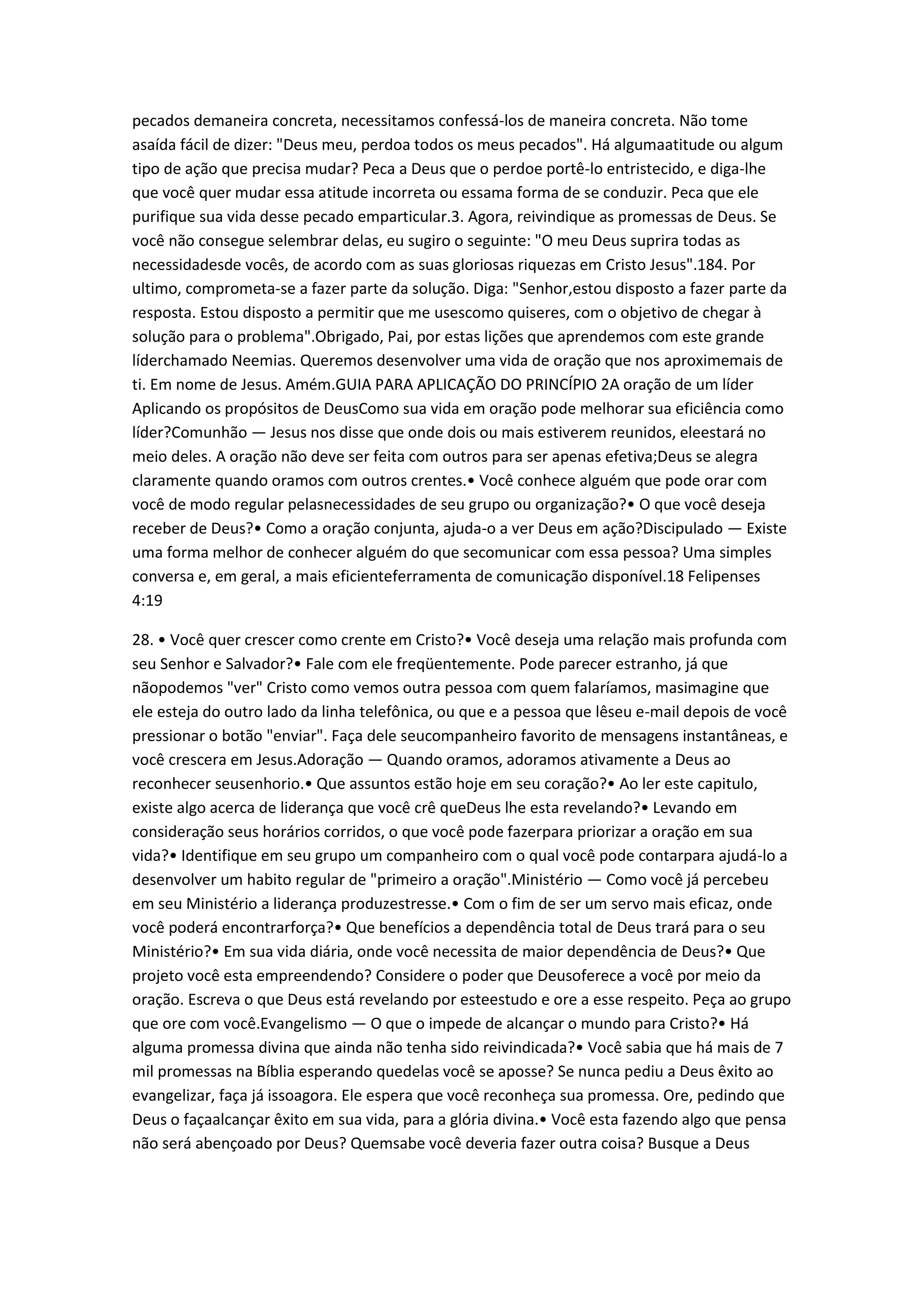 pecados demaneira concreta, necessitamos confessá-los de maneira concreta. Não tome
asaída fácil de dizer: "Deus meu, perdoa todos os meus pecados". Há algumaatitude ou algum
tipo de ação que precisa mudar? Peca a Deus que o perdoe portê-lo entristecido, e diga-lhe
que você quer mudar essa atitude incorreta ou essama forma de se conduzir. Peca que ele
purifique sua vida desse pecado emparticular.3. Agora, reivindique as promessas de Deus. Se
você não consegue selembrar delas, eu sugiro o seguinte: "O meu Deus suprira todas as
necessidadesde vocês, de acordo com as suas gloriosas riquezas em Cristo Jesus".184. Por
ultimo, comprometa-se a fazer parte da solução. Diga: "Senhor,estou disposto a fazer parte da
resposta. Estou disposto a permitir que me usescomo quiseres, com o objetivo de chegar à
solução para o problema".Obrigado, Pai, por estas lições que aprendemos com este grande
líderchamado Neemias. Queremos desenvolver uma vida de oração que nos aproximemais de
ti. Em nome de Jesus. Amém.GUIA PARA APLICAÇÃO DO PRINCÍPIO 2A oração de um líder
Aplicando os propósitos de DeusComo sua vida em oração pode melhorar sua eficiência como
líder?Comunhão — Jesus nos disse que onde dois ou mais estiverem reunidos, eleestará no
meio deles. A oração não deve ser feita com outros para ser apenas efetiva;Deus se alegra
claramente quando oramos com outros crentes.• Você conhece alguém que pode orar com
você de modo regular pelasnecessidades de seu grupo ou organização?• O que você deseja
receber de Deus?• Como a oração conjunta, ajuda-o a ver Deus em ação?Discipulado — Existe
uma forma melhor de conhecer alguém do que secomunicar com essa pessoa? Uma simples
conversa e, em geral, a mais eficienteferramenta de comunicação disponível.18 Felipenses
4:19
28. • Você quer crescer como crente em Cristo?• Você deseja uma relação mais profunda com
seu Senhor e Salvador?• Fale com ele freqüentemente. Pode parecer estranho, já que
nãopodemos "ver" Cristo como vemos outra pessoa com quem falaríamos, masimagine que
ele esteja do outro lado da linha telefônica, ou que e a pessoa que lêseu e-mail depois de você
pressionar o botão "enviar". Faça dele seucompanheiro favorito de mensagens instantâneas, e
você crescera em Jesus.Adoração — Quando oramos, adoramos ativamente a Deus ao
reconhecer seusenhorio.• Que assuntos estão hoje em seu coração?• Ao ler este capitulo,
existe algo acerca de liderança que você crê queDeus lhe esta revelando?• Levando em
consideração seus horários corridos, o que você pode fazerpara priorizar a oração em sua
vida?• Identifique em seu grupo um companheiro com o qual você pode contarpara ajudá-lo a
desenvolver um habito regular de "primeiro a oração".Ministério — Como você já percebeu
em seu Ministério a liderança produzestresse.• Com o fim de ser um servo mais eficaz, onde
você poderá encontrarforça?• Que benefícios a dependência total de Deus trará para o seu
Ministério?• Em sua vida diária, onde você necessita de maior dependência de Deus?• Que
projeto você esta empreendendo? Considere o poder que Deusoferece a você por meio da
oração. Escreva o que Deus está revelando por esteestudo e ore a esse respeito. Peça ao grupo
que ore com você.Evangelismo — O que o impede de alcançar o mundo para Cristo?• Há
alguma promessa divina que ainda não tenha sido reivindicada?• Você sabia que há mais de 7
mil promessas na Bíblia esperando quedelas você se aposse? Se nunca pediu a Deus êxito ao
evangelizar, faça já issoagora. Ele espera que você reconheça sua promessa. Ore, pedindo que
Deus o façaalcançar êxito em sua vida, para a glória divina.• Você esta fazendo algo que pensa
não será abençoado por Deus? Quemsabe você deveria fazer outra coisa? Busque a Deus
 