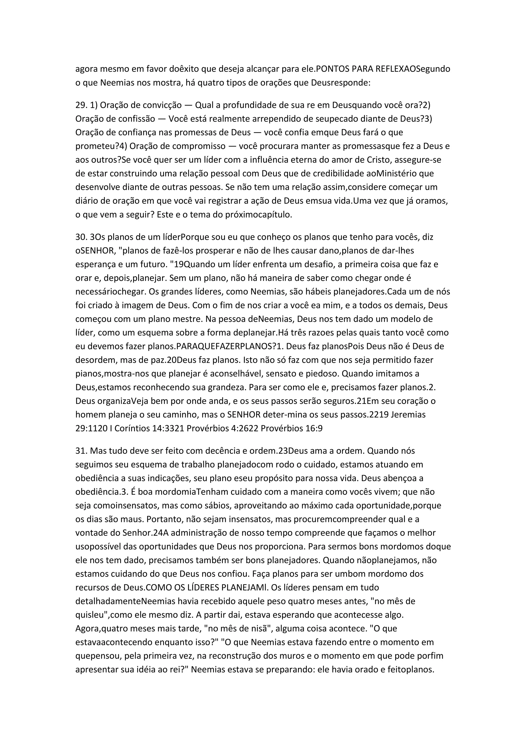 agora mesmo em favor doêxito que deseja alcançar para ele.PONTOS PARA REFLEXAOSegundo
o que Neemias nos mostra, há quatro tipos de orações que Deusresponde:
29. 1) Oração de convicção — Qual a profundidade de sua re em Deusquando você ora?2)
Oração de confissão — Você está realmente arrependido de seupecado diante de Deus?3)
Oração de confiança nas promessas de Deus — você confia emque Deus fará o que
prometeu?4) Oração de compromisso — você procurara manter as promessasque fez a Deus e
aos outros?Se você quer ser um líder com a influência eterna do amor de Cristo, assegure-se
de estar construindo uma relação pessoal com Deus que de credibilidade aoMinistério que
desenvolve diante de outras pessoas. Se não tem uma relação assim,considere começar um
diário de oração em que você vai registrar a ação de Deus emsua vida.Uma vez que já oramos,
o que vem a seguir? Este e o tema do próximocapítulo.
30. 3Os planos de um líderPorque sou eu que conheço os planos que tenho para vocês, diz
oSENHOR, "planos de fazê-los prosperar e não de lhes causar dano,planos de dar-lhes
esperança e um futuro. "19Quando um líder enfrenta um desafio, a primeira coisa que faz e
orar e, depois,planejar. Sem um plano, não há maneira de saber como chegar onde é
necessáriochegar. Os grandes líderes, como Neemias, são hábeis planejadores.Cada um de nós
foi criado à imagem de Deus. Com o fim de nos criar a você ea mim, e a todos os demais, Deus
começou com um plano mestre. Na pessoa deNeemias, Deus nos tem dado um modelo de
líder, como um esquema sobre a forma deplanejar.Há três razoes pelas quais tanto você como
eu devemos fazer planos.PARAQUEFAZERPLANOS?1. Deus faz planosPois Deus não é Deus de
desordem, mas de paz.20Deus faz planos. Isto não só faz com que nos seja permitido fazer
pianos,mostra-nos que planejar é aconselhável, sensato e piedoso. Quando imitamos a
Deus,estamos reconhecendo sua grandeza. Para ser como ele e, precisamos fazer planos.2.
Deus organizaVeja bem por onde anda, e os seus passos serão seguros.21Em seu coração o
homem planeja o seu caminho, mas o SENHOR deter-mina os seus passos.2219 Jeremias
29:1120 I Coríntios 14:3321 Provérbios 4:2622 Provérbios 16:9
31. Mas tudo deve ser feito com decência e ordem.23Deus ama a ordem. Quando nós
seguimos seu esquema de trabalho planejadocom rodo o cuidado, estamos atuando em
obediência a suas indicações, seu plano eseu propósito para nossa vida. Deus abençoa a
obediência.3. É boa mordomiaTenham cuidado com a maneira como vocês vivem; que não
seja comoinsensatos, mas como sábios, aproveitando ao máximo cada oportunidade,porque
os dias são maus. Portanto, não sejam insensatos, mas procuremcompreender qual e a
vontade do Senhor.24A administração de nosso tempo compreende que façamos o melhor
usopossível das oportunidades que Deus nos proporciona. Para sermos bons mordomos doque
ele nos tem dado, precisamos também ser bons planejadores. Quando nãoplanejamos, não
estamos cuidando do que Deus nos confiou. Faça planos para ser umbom mordomo dos
recursos de Deus.COMO OS LÍDERES PLANEJAMl. Os líderes pensam em tudo
detalhadamenteNeemias havia recebido aquele peso quatro meses antes, "no mês de
quisleu",como ele mesmo diz. A partir dai, estava esperando que acontecesse algo.
Agora,quatro meses mais tarde, "no mês de nisã", alguma coisa acontece. "O que
estavaacontecendo enquanto isso?" "O que Neemias estava fazendo entre o momento em
quepensou, pela primeira vez, na reconstrução dos muros e o momento em que pode porfim
apresentar sua idéia ao rei?" Neemias estava se preparando: ele havia orado e feitoplanos.
 