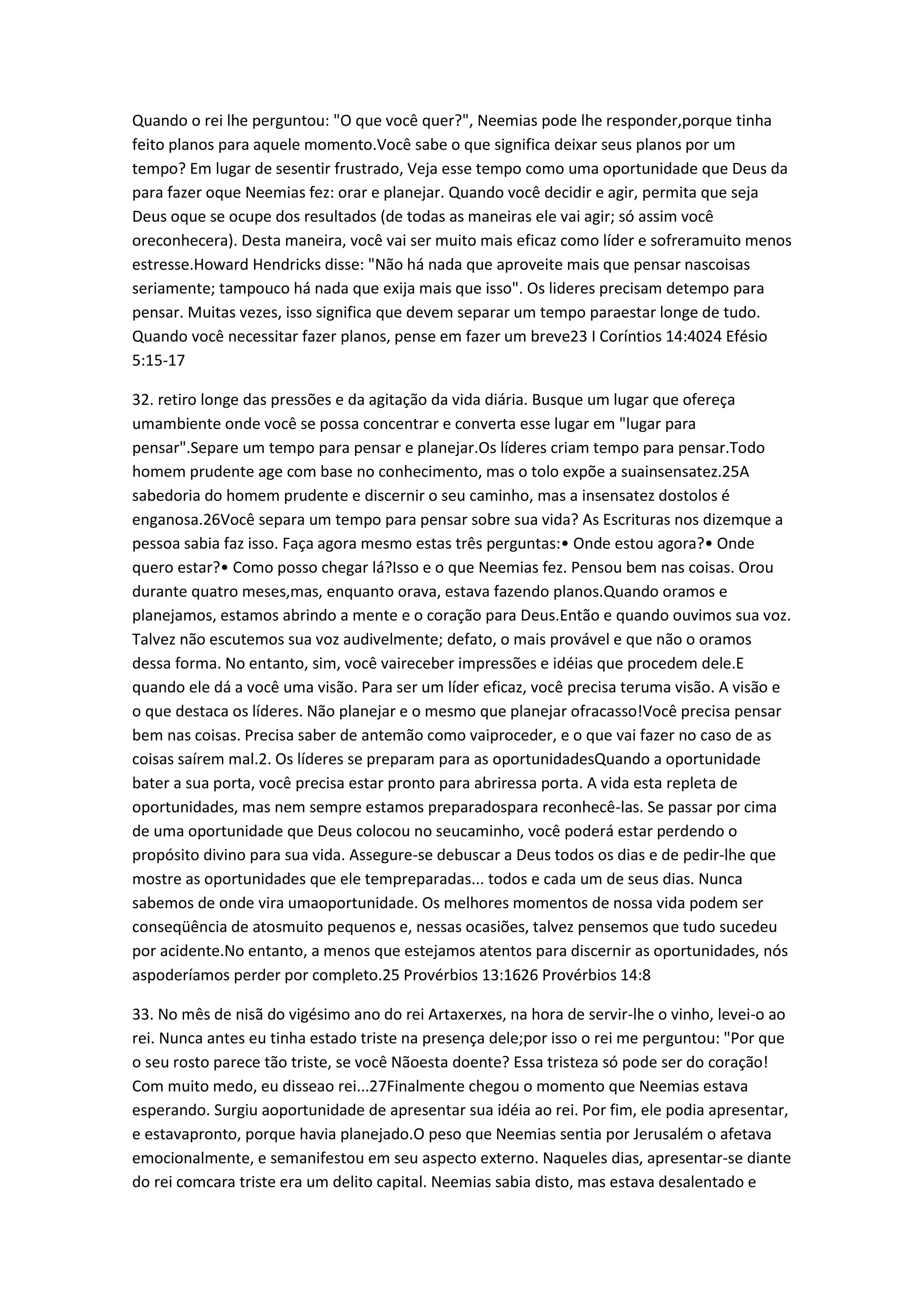 Quando o rei lhe perguntou: "O que você quer?", Neemias pode lhe responder,porque tinha
feito planos para aquele momento.Você sabe o que significa deixar seus planos por um
tempo? Em lugar de sesentir frustrado, Veja esse tempo como uma oportunidade que Deus da
para fazer oque Neemias fez: orar e planejar. Quando você decidir e agir, permita que seja
Deus oque se ocupe dos resultados (de todas as maneiras ele vai agir; só assim você
oreconhecera). Desta maneira, você vai ser muito mais eficaz como líder e sofreramuito menos
estresse.Howard Hendricks disse: "Não há nada que aproveite mais que pensar nascoisas
seriamente; tampouco há nada que exija mais que isso". Os lideres precisam detempo para
pensar. Muitas vezes, isso significa que devem separar um tempo paraestar longe de tudo.
Quando você necessitar fazer planos, pense em fazer um breve23 I Coríntios 14:4024 Efésio
5:15-17
32. retiro longe das pressões e da agitação da vida diária. Busque um lugar que ofereça
umambiente onde você se possa concentrar e converta esse lugar em "lugar para
pensar".Separe um tempo para pensar e planejar.Os líderes criam tempo para pensar.Todo
homem prudente age com base no conhecimento, mas o tolo expõe a suainsensatez.25A
sabedoria do homem prudente e discernir o seu caminho, mas a insensatez dostolos é
enganosa.26Você separa um tempo para pensar sobre sua vida? As Escrituras nos dizemque a
pessoa sabia faz isso. Faça agora mesmo estas três perguntas:• Onde estou agora?• Onde
quero estar?• Como posso chegar lá?Isso e o que Neemias fez. Pensou bem nas coisas. Orou
durante quatro meses,mas, enquanto orava, estava fazendo planos.Quando oramos e
planejamos, estamos abrindo a mente e o coração para Deus.Então e quando ouvimos sua voz.
Talvez não escutemos sua voz audivelmente; defato, o mais provável e que não o oramos
dessa forma. No entanto, sim, você vaireceber impressões e idéias que procedem dele.E
quando ele dá a você uma visão. Para ser um líder eficaz, você precisa teruma visão. A visão e
o que destaca os líderes. Não planejar e o mesmo que planejar ofracasso!Você precisa pensar
bem nas coisas. Precisa saber de antemão como vaiproceder, e o que vai fazer no caso de as
coisas saírem mal.2. Os líderes se preparam para as oportunidadesQuando a oportunidade
bater a sua porta, você precisa estar pronto para abriressa porta. A vida esta repleta de
oportunidades, mas nem sempre estamos preparadospara reconhecê-las. Se passar por cima
de uma oportunidade que Deus colocou no seucaminho, você poderá estar perdendo o
propósito divino para sua vida. Assegure-se debuscar a Deus todos os dias e de pedir-lhe que
mostre as oportunidades que ele tempreparadas... todos e cada um de seus dias. Nunca
sabemos de onde vira umaoportunidade. Os melhores momentos de nossa vida podem ser
conseqüência de atosmuito pequenos e, nessas ocasiões, talvez pensemos que tudo sucedeu
por acidente.No entanto, a menos que estejamos atentos para discernir as oportunidades, nós
aspoderíamos perder por completo.25 Provérbios 13:1626 Provérbios 14:8
33. No mês de nisã do vigésimo ano do rei Artaxerxes, na hora de servir-lhe o vinho, levei-o ao
rei. Nunca antes eu tinha estado triste na presença dele;por isso o rei me perguntou: "Por que
o seu rosto parece tão triste, se você Nãoesta doente? Essa tristeza só pode ser do coração!
Com muito medo, eu disseao rei...27Finalmente chegou o momento que Neemias estava
esperando. Surgiu aoportunidade de apresentar sua idéia ao rei. Por fim, ele podia apresentar,
e estavapronto, porque havia planejado.O peso que Neemias sentia por Jerusalém o afetava
emocionalmente, e semanifestou em seu aspecto externo. Naqueles dias, apresentar-se diante
do rei comcara triste era um delito capital. Neemias sabia disto, mas estava desalentado e
 